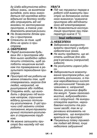 – 6 
ду й/або відсутністю відпо- 
відних знань, за винятком 
випадків, коли вони знахо- 
дяться під наглядом відпо- 
відальної за безпеку особи 
або отримують від неї 
вказівки по застосуванню 
пристрою, а також усві- 
домлюють можливі ризики. 
 Не дозволяйте дітям гра- 
ти з пристроєм. 
 Стежити за тим, щоб 
діти не грали із при- 
строєм. 
 ОБЕРЕЖНО 
 Перед виконанням будь- 
яких дій з пристроєм або 
біля нього необхідно забез- 
печити стійкість, щоб за- 
побігти нещасним випад- 
кам та травмуванню в ре- 
зультаті перекидання при- 
строю. 
 Пристрій під час роботи не 
можна ставити так, щоб 
створювалась загроза для 
людей, наприклад, на 
риштування або подібне. 
 Струмінь води, що вихо- 
дить з форсунки під висо- 
ким напором, спричиняє 
віддачу ручного пістоле- 
ту-розпилювача. З цієї при- 
чини слід зайняти стійке 
положення, міцно тримати 
ручний пістолет-розпилю- 
вач зі струминною труб- 
кою. 
 Не можна залишати при- 
стрій без нагляду під час 
роботи. 
УВАГА 
 Під час тривалих перерв в 
роботі слід вимкнути при- 
стрій за допомогою голов- 
ного вимикача / вимикача 
пристрою або від'єднати 
його від електромережі. 
 Не дозволяється експлуа- 
тація пристрою при тем- 
пературі нижче 0 °C. 
Інші небезпеки 
НЕБЕЗПЕКА 
 Заборонено використо- 
вувати пристрій у вибухо- 
небезпечних зонах. 
 Не мити предмети, що мі- 
стять шкідливі для здо- 
ров’я речовини (наприклад, 
азбест). 
 Не розпиляти горючі ріди- 
ни. 
 Забороняється всмокту- 
вання пристроєм рідин, що 
містять розчинники, а та- 
кож нерозбавлених кислот 
або розчинників! Такими ре- 
човинами є, наприклад, 
бензин, розчинник фарби 
та мазут. Туман легкозай- 
мистий, вибухонебезпеч- 
ний і отрутний. Не викори- 
стовуйте ацетон, нероз- 
бавлені кислоти та роз- 
чинні засобі, так як ці 
речовини впливають на 
матеріали, що використо- 
вуються на пристрої. 
 Пакувальну плівку тримай- 
те подалі від дітей, існує 
небезпека задушення! 
UK 243 
 