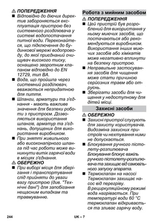 Робота з мийним засобом 
– 7 
 ПОПЕРЕДЖЕННЯ 
 Відповідно до діючих дирек- 
тив забороняється екс- 
плуатація пристрою без 
системного розділювача у 
системі водопостачання 
питної води. Переконайте- 
ся, що підключення до бу- 
динкової мережі водопрово- 
ду, до якої приєднаний очи- 
щувач високого тиску, 
оснащено зворотним кла- 
паном відповідно до EN 
12729, тип BA. 
 Вода, що пройшла через 
системний розділювач, 
вважається непридатною 
для пиття. 
 Шланги, арматури та з'єд- 
нання - мають важливе 
значення для безпеки робо- 
ти з пристроєм. Дозво- 
ляється використання 
шлангів, арматур та з'єд- 
нань, допущених для вико- 
ристання виробником. 
 При знятті живильного 
або високонапірного шлан- 
га під час роботи може ви- 
никнути витік гарячої води 
в місцях з'єднання. 
 ОБЕРЕЖНО 
 При виборі місця для збері- 
гання і транспортування 
слід прийняти до уваги 
вагу пристрою (див. Тех- 
нічні дані) для запобігання 
нещасним випадкам та 
травмуванню. 
 ПОПЕРЕДЖЕННЯ 
 Цей пристрій був розро- 
блений для використання у 
ньому миючих засобів, що 
постачаються або реко- 
мендуються виробником. 
Використання інших мию- 
чих засобів або хімікатів 
може негативно вплинути 
на безпеку пристрою. 
 Неправильне застосуван- 
ня засобів для чищення 
може стати причиною 
серйозних травм або от- 
руєнь. 
 Зберігати засоби для чи- 
щення у недоступному для 
дітей місці. 
Захисні засоби 
 ОБЕРЕЖНО 
 Захисні пристрої слугують 
для захисту користувачів. 
Видозміна захисних при- 
строїв чи нехтування ними 
не допускається. 
 Блокування ручного пісто- 
лету-розпилювача 
Блокування блокує важіль 
ручного пістолету-розпилю- 
вача та захищає від самовіль- 
ного запуску апарата. 
 Термоклапан на насосі 
Термоклапан захищає на- 
сос від перегріву. 
В рециркуляційному режимі 
вода нагрівається. При 
температурі води 60 °C 
термоклапан відкриваєть- 
ся та зливає гарячу воду. 
244 UK 
 