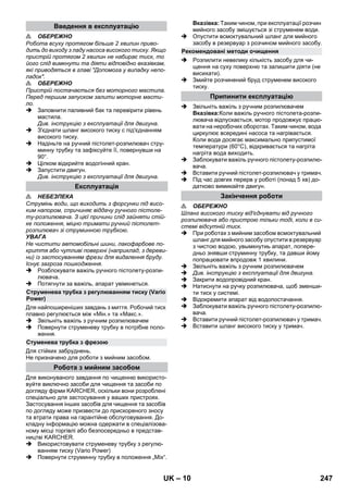 – 10 
 ОБЕРЕЖНО 
Робота всуху протягом більше 2 хвилин приво- 
дить до виходу з ладу насоса високого тиску. Якщо 
пристрій протягом 2 хвилин не набирає тиск, то 
його слід вимкнути та діяти відповідно вказівкам, 
які приводяться в главі Допомога у випадку непо- 
ладок. 
 ОБЕРЕЖНО 
Пристрій постачається без моторного мастила. 
Перед першим запуском залити моторне масти- 
ло. 
 Заповнити паливний бак та перевірити рівень 
мастила. 
Див. інструкцію з експлуатації для двигуна. 
 З'єднати шланг високого тиску с під'єднанням 
високого тиску. 
 Надіньте на ручний пістолет-розпилювач стру- 
минну трубку та зафіксуйте її, повернувши на 
90°. 
 Цілком відкрийте водогінний кран. 
 Запустити двигун. 
Див. інструкцію з експлуатації для двигуна. 
 НЕБЕЗПЕКА 
Струмінь води, що виходить з форсунки під висо- 
ким напором, спричиняє віддачу ручного пістоле- 
ту-розпилювача. З цієї причини слід зайняти стій- 
ке положення, міцно тримати ручний пістолет- 
розпилювач зі струминною трубкою. 
УВАГА 
Не чистити автомобільні шини, лакофарбове по- 
криття або чутливі поверхні (наприклад, з дереви- 
ни) із застосуванням фрези для видалення бруду. 
Існує загроза пошкодження. 
 Розблокувати важіль ручного пістолету-розпи- 
лювача. 
 Потягнути за важіль, апарат увімкнеться. 
Для найпоширеніших завдань з миття. Робочий тиск 
плавно регулюється між «Мін.» та «Макс.». 
 Звільніть важіль з ручним розпилювачем 
 Повернути струменеву трубку в потрібне поло- 
ження. 
Для стійких забруднень. 
Не призначено для роботи з мийним засобом. 
Для виконуваного завдання по чищенню використо- 
вуйте виключно засоби для чищення та засоби по 
догляду фірми KARCHER, оскільки вони розроблені 
спеціально для застосування у ваших пристроях. 
Застосування інших засобів для чищення та засобів 
по догляду може призвести до прискореного зносу 
та втрати права на гарантійне обслуговування. До- 
кладну інформацію можна одержати в спеціалізова- 
ному місці торгівлі або безпосередньо в представ- 
ництві KARCHER. 
 Використовувати струменеву трубку з регулю- 
ванням тиску (Vario Power) 
 Повернути струминну трубку в положення „Mix“. 
Вказівка: Таким чином, при експлуатації розчин 
мийного засобу змішується зі струменем води. 
 Опустити всмоктувальний шланг для мийного 
засобу в резервуар з розчином мийного засобу. 
 Розпилити невелику кількість засобу для чи- 
щення на суху поверхню та залишити діяти (не 
висихати). 
 Змийте розчинений бруд струменем високого 
тиску. 
 Звільніть важіль з ручним розпилювачем 
Вказівка:Коли важіль ручного пістолета-розпи- 
лювача відпускається, мотор продовжує працю- 
вати на неробочих оборотах. Таким чином, вода 
циркулює всередині насоса та нагрівається. 
Коли вода досягає максимально припустимої 
температури (60°C), відкривається та нагріта 
нагріта вода виходить. 
 Заблокувати важіль ручного пістолету-розпилю- 
вача. 
 Вставити ручний пістолет-розпилювач у тримач. 
 Під час довгих перерв у роботі (понад 5 хв) до- 
датково вимикайте двигун. 
 ОБЕРЕЖНО 
Шланг високого тиску від'єднувати від ручного 
розпилювача або пристрою тільки тоді, коли в си- 
стемі відсутній тиск. 
 При роботах з мийним засобом всмоктувальний 
шланг для мийного засобу опустити в резервуар 
з чистою водою, увымкнутиь апарат, попере- 
дньо знявши струминну трубку, та давши йому 
попрацювати впродовж 1 хвилини. 
 Звільніть важіль з ручним розпилювачем 
 Див. інструкцію з експлуатації для двигуна. 
 Закрити водопровідний кран. 
 Натиснути на ручку розпилювача, щоб зменши- 
ти тиск у системі. 
 Відокремити апарат від водопостачання. 
 Заблокувати важіль ручного пістолету-розпилю- 
вача. 
 Вставити ручний пістолет-розпилювач у тримач. 
 Вставити шланг високого тиску у тримач. 
Введення в експлуатацію 
Експлуатація 
Струменева трубка з регулюванням тиску (Vario 
Power) 
Стуменева трубка з фрезою 
Робота з мийним засобом 
Рекомендовані методи очищення 
Припинити експлуатацію 
Закінчення роботи 
UK 247 
 