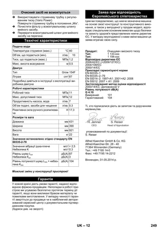 – 12 
 Використовувати струменеву трубку з регулю- 
ванням тиску (Vario Power) 
Повернути струминну трубку в положення „Mix“. 
 Почистити фільтр у всмоктувальному шлангу 
мийного засобу. 
 Перевірити всмоктувальний шланг для мийного 
засобу на перегини. 
Можливі зміни у конструкції пристрою! 
У кожній країні діють умови гарантії, наданої відпо- 
відною фірмою-продавцем. Неполадки в роботі при- 
строю ми усуваємо безплатно протягом терміну дії 
гарантії, якщо вони викликані браком матеріалу чи 
помилками виготовлення. У випадку чинності гаран- 
тії звертіться до продавця чи в найближчий автори- 
зований сервісний центр з документальним підтвер- 
дженням покупки. 
(Адреси див. на звороті) 
Цим ми повідомляємо, що нижче зазначена машина 
на основі своєї конструкції та конструктивного вико- 
нання, а також у випущеної у продаж моделі, відпо- 
відає спеціальним основним вимогам щодо безпеки 
та захисту здоров'я представлених нижче директив 
ЄС. У випадку неузгодженої з нами зміни машини ця 
заява втрачає свою силу. 
Ті, хто підписалися діють за запитом та дорученням 
керівництва. 
уповноважений по документації: 
S. Reiser 
Alfred Kaercher GmbH  Co. KG 
Alfred-Kaercher-Str. 28 - 40 
71364 Winnenden (Germany) 
Тел.: +49 7195 14-0 
Факс: +49 7195 14-2212 
Вінненден, 01.05.2014 р. 
Очисний засіб не всмоктується 
Технічні характеристики 
Подача води 
Температура струменя (макс.) °C 40 
Об’єм, що подається (мін). л/хв. 10 
Тиск, що подається (макс.) МПа 1,2 
Mакс. висота всасування м 0,5 
Двигун 
Тип Grow 154F 
Літраж cm3 87 
Подробиці дивіться в інструкції з експлуатації ви- 
робника двигуна 
Робочі характеристики 
Робочий тиск МПа 11 
Макс. допустимий тиск МПа 12 
Продуктивність насоса, вода л/хв. 7 
Об’єм подачі, засоби для чищення л/хв. 0,3 
Реактивна сила ручного розпилюва- 
Н 17,3 
ча 
Розміри та вага 
Довжина мм 431 
Ширина мм 390 
Висота мм 921 
Вага кг 22 
Значення встановлено згідно стандарту EN 
60335-2-79 
Значення вібрації рука-плече 
Небезпека K 
м/с2 
м/с2 
 2,5 
0,3 
Рівень шуму LpA 
Небезпека KpA 
дБ(А) 
дБ(А) 
87 
3 
Рівень потужності шуму LWA + небез- 
пека KWA 
дБ(А) 104 
Гарантія 
Заява при відповідність 
Європейського співтовариства 
Продукт: Очищувач високого тиску 
Тип: 1 133-xxx 
Тип: 1 194-xxx 
Відповідна директива ЄС 
2006/42/ЄС (+2009/127/ЄС) 
2004/108/ЄС 
2000/14/ЄС 
Прикладні гармонізуючі норми 
EN 60335–1 
EN 60335–2–79 
EN 55014–2: 1997+A1: 2001+A2: 2008 
EN 55012: 2007 + A1: 2009 
Застосовуваний метод оцінки відповідності 
2000/14/ЄС: Доповнення V 
Рівень потужності dB(A) 
G 4.10 
Виміряний: 101 
Гарантований: 104 
CEO Head of Approbation 
UK 249 
 