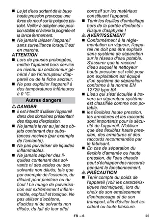– 6 
 Le jet d'eau sortant de la buse 
haute pression provoque une 
force de recul sur la poignée pis-tolet. 
Veiller à adopter une posi-tion 
stable et à tenir la poignée et 
la lance fermement. 
 Ne jamais laisser l’appareil 
sans surveillance lorsqu’il est 
en marche. 
ATTENTION 
 Lors de pauses prolongées, 
mettre l'appareil hors service 
au niveau du sectionneur gé-néral 
/ de l'interrupteur d'ap-pareil 
ou de la fiche secteur. 
 Ne pas exploiter l'appareil à 
des températures inférieures 
à 0 °C. 
DANGER 
 Il est interdit d’utiliser l’appareil 
dans des domaines présentant 
des risques d’explosion. 
 Ne jamais laver au jet des ob-jets 
contenant des subs-tances 
nocives (par exemple 
de l’amiante). 
 Ne pas pulvériser de liquides 
inflammables. 
 Ne jamais aspirer des li-quides 
contenant des sol-vants 
ni des acides ou des 
solvants non dilués, tels que 
par exemple de l’essence, du 
diluant pour peinture ou du 
fioul ! Le nuage de pulvérisa-tion 
est extrêmement inflam-mable, 
explosif et toxique. Ne 
pas utiliser d’acétone, 
d’acides ni de solvants non 
dilués, du fait de leur effet 
corrosif sur les matériaux 
constituant l’appareil. 
 Tenir les feuilles d'emballage 
hors de la portée d'enfants - 
Risque d'asphyxie ! 
 AVERTISSEMENT 
 Conformément à la régle-mentation 
en vigueur, l'appa-reil 
ne doit pas être exploité 
sans système de séparation 
sur le réseau d'eau potable. 
S'assurer que le raccord 
d'eau auquel le nettoyeur 
haute pression est relié pour 
son exploitation est équipé 
d'un système de séparation 
conforme à la norme EN 
12729 type BA. 
 L'eau qui s'est écoulée à tra-vers 
un séparateur système 
est classifiée comme non po-table. 
 les flexibles haute pression, 
les armatures et les raccords 
sont importants pour la sécu-rité 
de l’appareil. N'utiliser 
que des flexibles haute pres-sion, 
des armatures et des 
raccords recommandés par 
le fabricant. 
 En cas de séparation du 
flexible d'amenée ou haute 
pression, de l'eau chaude 
peut s'échapper des raccords 
pendant le fonctionnement. 
 PRÉCAUTION 
 Tenir compte du poids de 
l'appareil (voir les caractéris-tiques 
techniques), lors du 
choix de son emplacement 
d'entreposage et de son 
transport, afin d'éviter tout ac-cident 
ou toute blessure. 
Autres dangers 
FR 25 
 