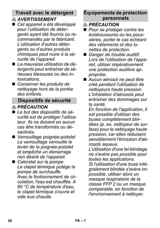– 7 
 AVERTISSEMENT 
 Cet appareil a été développé 
pour l’utilisation de déter-gents 
ayant été fournis ou re-commandés 
par le fabricant. 
L’utilisation d’autres déter-gents 
ou d’autres produits 
chimiques peut nuire à la sé-curité 
de l’appareil. 
 La mauvaise utilisation de dé-tergents 
peut entraîner de sé-rieuses 
blessures ou des in-toxications. 
 Conserver les produits de 
nettoyage hors de la portée 
des enfants. 
 PRÉCAUTION 
 Le but des dispositifs de sé-curité 
est de protéger l'utilisa-teur. 
Ils ne doivent en aucun 
cas être transformés ou dé-sactivés. 
 Verrouillage poignée-pistolet 
Le verrouillage verrouille le 
levier de la poignée-pistolet 
et empêche un démarrage 
non désiré de l'appareil. 
 Calorstat sur la pompe 
Le clapet térmique potége la 
pompe de surchauffe. 
Avec le fontionnement de cir-culation, 
l'eau est chauffée. A 
60 °C de température d'eau, 
le clapet térmique s'ouvre et 
vide eua chaude. 
 PRÉCAUTION 
 Pour se protéger contre les 
éclaboussures ou les pous-sières, 
porter le cas échéant 
des vêtements et des lu-nettes 
de protection. 
 Danger de trouble auditif. 
Lors de l'utilisation de l'appa-reil, 
utiliser impérativement 
une protection auditive ap-propriée. 
 Aucun aérosol ne peut être 
créé pendant l'utilisation de 
nettoyeurs haute pression. 
L'inhalation d'aérosols peut 
entraîner des dommages sur 
la santé. 
En fonction de l'application, il 
est possible d'utiliser des 
buses complètement blin-dées 
(p. ex. nettoyeur de sur-face) 
pour le nettoyage haute 
pression, car elles réduisent 
sensiblement l'émission d'aé-rosols 
aqueux. 
L'utilisation d'une tel blindage 
ne s'avère pas possible pour 
toutes les applications. 
Si l'utilisation d'une buse inté-gralement 
blindée s'avère im-possible, 
utiliser alors un 
masque respiratoire de la 
classe FFP 2 ou un masque 
comparable, en fonction de 
l'environnement à nettoyer. 
Travail avec le détergent 
Dispositifs de sécurité 
Équipements de protection 
personnels 
26 FR 
 