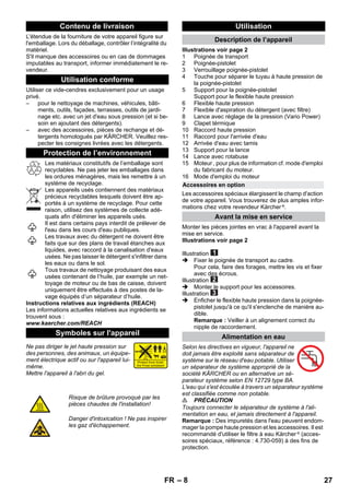 – 8 
L'étendue de la fourniture de votre appareil figure sur 
l'emballage. Lors du déballage, contrôler l’intégralité du 
matériel. 
S'il manque des accessoires ou en cas de dommages 
imputables au transport, informer immédiatement le re-vendeur. 
Utiliser ce vide-cendres exclusivement pour un usage 
privé. 
– pour le nettoyage de machines, véhicules, bâti-ments, 
outils, façades, terrasses, outils de jardi-nage 
etc. avec un jet d'eau sous pression (et si be-soin 
en ajoutant des détergents). 
– avec des accessoires, pièces de rechange et dé-tergents 
homologués par KÄRCHER. Veuillez res-pecter 
les consignes livrées avec les détergents. 
Les matériaux constitutifs de l’emballage sont 
recyclables. Ne pas jeter les emballages dans 
les ordures ménagères, mais les remettre à un 
système de recyclage. 
Les appareils usés contiennent des matériaux 
précieux recyclables lesquels doivent être ap-portés 
à un système de recyclage. Pour cette 
raison, utilisez des systèmes de collecte adé-quats 
afin d'éliminer les appareils usés. 
Il est dans certains pays interdit de prélever de 
l'eau dans les cours d'eau publiques. 
Les travaux avec du détergent ne doivent être 
faits que sur des plans de travail étanches aux 
liquides, avec raccord à la canalisation d'eaux 
usées. Ne pas laisser le détergent s'infiltrer dans 
les eaux ou dans le sol. 
Tous travaux de nettoyage produisant des eaux 
usées contenant de l’huile, par exemple un net-toyage 
de moteur ou de bas de caisse, doivent 
uniquement être effectués à des postes de la-vage 
équipés d’un séparateur d’huile. 
Instructions relatives aux ingrédients (REACH) 
Les informations actuelles relatives aux ingrédients se 
trouvent sous : 
www.kaercher.com/REACH 
Ne pas diriger le jet haute pression sur 
des personnes, des animaux, un équipe-ment 
électrique actif ou sur l'appareil lui-même. 
Mettre l'appareil à l'abri du gel. 
Illustrations voir page 2 
1 Poignée de transport 
2 Poignée-pistolet 
3 Verrouillage poignée-pistolet 
4 Touche pour séparer le tuyau à haute pression de 
la poignée-pistolet 
5 Support pour la poignée-pistolet 
Support pour le flexible haute pression 
6 Flexible haute pression 
7 Flexible d'aspiration du détergent (avec filtre) 
8 Lance avec réglage de la pression (Vario Power) 
9 Clapet térmique 
10 Raccord haute pression 
11 Raccord pour l'arrivée d'eau 
12 Arrivée d'eau avec tamis 
13 Support pour la lance 
14 Lance avec rotabuse 
15 Moteur , pour plus de information cf. mode d'emploi 
du fabricant du moteur. 
16 Mode d'emploi du moteur 
Les accessoires spéciaux élargissent le champ d'action 
de votre appareil. Vous trouverez de plus amples infor-mations 
chez votre revendeur Kärcher ®. 
Monter les pièces jointes en vrac à l'appareil avant la 
mise en service. 
Illustrations voir page 2 
Illustration 
 Fixer le poignée de transport au cadre. 
Pour cela, faire des forages, mettre les vis et fixer 
avec des écrous. 
Illustration 
 Monter le support pour les accessoires. 
Illustration 
 Enficher le flexible haute pression dans la poignée-pistolet 
jusqu'à ce qu'il s'enclenche de manière au-dible. 
Remarque : Veiller à un alignement correct du 
nipple de raccordement. 
Selon les directives en vigueur, l'appareil ne 
doit jamais être exploité sans séparateur de 
système sur le réseau d'eau potable. Utiliser 
un séparateur de système approprié de la 
société KÄRCHER ou en alternative un sé-parateur 
système selon EN 12729 type BA. 
L'eau qui s'est écoulée à travers un séparateur système 
est classifiée comme non potable. 
 PRÉCAUTION 
Toujours connecter le séparateur de système à l'ali-mentation 
en eau, et jamais directement à l'appareil. 
Remarque : Des impuretés dans l'eau peuvent endom-mager 
la pompe haute pression et les accessoires. Il est 
recommandé d'utiliser le filtre à eau Kärcher ® (acces-soires 
spéciaux, référence : 4.730-059) à des fins de 
protection. 
Contenu de livraison 
Utilisation conforme 
Protection de l’environnement 
Symboles sur l'appareil 
Risque de brûlure provoqué par les 
pièces chaudes de l'installation! 
Danger d'intoxication ! Ne pas inspirer 
les gaz d'échappement. 
Utilisation 
Description de l’appareil 
Accessoires en option 
Avant la mise en service 
Alimentation en eau 
FR 27 
 