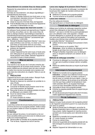 – 9 
Respecter les prescriptions de votre société distri-butrice 
en eau. 
Données de raccordement, voir plaque signalétique / 
caractéristiques techniques 
 Utiliser un flexible renforcé (non livré) avec un rac-cord 
standard. (diamètre minimum 1/2 pouce ou 13 
mm, longueur au moins 7,5 m). 
 Visser le raccord à l'arrivée d'eau de l'appareil. 
 Fixer le flexible d'eau sur le raccord de l'appareil et 
raccorder à l'alimentation en eau. 
Ce nettoyeur haute pression est approprié pour l'aspira-tion 
de l'eau de surface, par ex. des cuves d'eau de 
pluie ou étangs (hauteur manométrique maximale cf. 
caractéristiques techniques) avec le flexible d'aspiration 
avec soupape antiretour Kärcher ® (accessoires spé-ciaux, 
référence 4.440-238). 
 Remplir le flexible d'aspiration Kärcher ® avec sou-pape 
antiretour avec de l'eau, le visser sur le rac-cord 
d'eau et l'accrocher dans la cuve d'eau. 
 Séparer le flexible haute pression du raccord haute 
pression de l'appareil. 
 Purger l'appareil. 
Laisser l'appareil tourner sans tuyau à haute pres-sion 
relié,jusqu'à ce que l'eau sorte du raccord à 
haute pression sans bulles. Eteindre l'appareil et 
raccorder le tuyau à haute pression. 
 PRÉCAUTION 
Une marche à sec de plus de 2 minutes entraîne des 
endommagements de la pompe haute pression. Si l'ap-pareil 
n'établit pas de pression dans les deux minutes, 
le mettre hors service et procéder de la manière indi-quée 
dans les instructions du chapitre Aide en cas de 
défauts. 
 PRÉCAUTION 
L'appareil est fourni sans huile moteur. Remplir l'huile 
moteur avant le premier démarrage. 
 Remplir le réservoir du carburant et contrôler le ni-veau 
d'huile. 
Cf. mode d'emploi du moteur. 
 Connecter le flexible haute pression avec le rac-cord 
haute pression de l'appareil. 
 Raccorder la lance à la poignée-pistolet et la fixer 
en effectuant une rotation à 90°. 
 Ouvrir le robinet d'eau complètement. 
 Lancer le moteur. 
Cf. mode d'emploi du moteur. 
 DANGER 
Le jet d'eau sortant de la buse haute pression provoque 
une force de recul sur la poignée pistolet. Veiller à adop-ter 
une position stable et à tenir la poignée et la lance 
fermement. 
ATTENTION 
Ne pas nettoyer les pneus, la carrosserie ou les sur-faces 
sensibles telles que le bois avec la rotabuse pour 
éviter tout endommagement. 
 Déverrouiller la manette de la poignée-pistolet. 
 Tirer le levier, l'appareil se met en service. 
Pour les travaux courants de nettoyage. La pression de 
travail peut être réglée de manière continue entre 
« mini » et « maxi » 
 Relâcher la manette de la poignée-pistolet. 
 Tourner la lance sur la position souhaitée. 
Pour les salissures tenaces. 
Pas approprié pour un travail avec du détergent. 
Utilisez pour la tâche de nettoyage respective exclusi-vement 
des détergents et des produits d'entretien 
Kärcher ®, car ceux-ci ont été mis au point spécialement 
pour une utilisation avec votre appareil. L'emploi 
d'autres détergents ou produits de soin peut entraîner 
une usure plus rapide et l'annulation de la garantie. 
Veuillez vous informer chez votre distributeur spécialisé 
ou consultez Kärcher ® directement. 
 Utiliser la lance avec réglage de la pression (Vario 
Power). 
 Tourner la lance sur la position Mix. 
Remarque : Ainsi, la solution de détergent est mé-langée 
au jet d'eau lors du fonctionnement. 
 Plonger le flexible d’aspiration pour le détergent 
dans un récipient contenant une solution de dé-tergent. 
 Pulvériser le détergent sur la surface sèche et lais-ser 
agir sans toutefois le laisser sécher complète-ment. 
 Retirer les saletés dissoutes au moyen du jet haute 
pression. 
 Relâcher la manette de la poignée-pistolet. 
Indication: Lorsque vous relâchez le levier du pis-tolet 
pulvérisateur à main, le moteur continue à 
tourner avec un nombre de tours ralenti. L'eau cir-cule 
ainsi à l'intérieur de la pompe et se réchauffe. 
Une fois que l'eau a atteint la température maxi-male 
autorisée (60°C), la soupape thermique 
s'ouvre et l'eau réchauffée s'écoule à l'extérieur. 
 Verrouiller le levier de la poignée-pistolet. 
 Enficher la poignée-pistolet dans le support de poi-gnée- 
pistolet. 
 En cas de pauses plus longues (plus de 5 minutes), 
mettre également l'appareil hors marche. 
 PRÉCAUTION 
Séparer le tuyau haute pression de la poignée-pistolet 
ou de l'appareil uniquement quand il n'y a pas de pres-sion 
dans le système. 
 Après le travail avec le détergent, accrocher le 
flexible d'aspiration dans un récipient contenant de 
l'eau propre, mettre l'appareil en marche environ 
pendant une minute après avoir démonté la lance 
et rincer. 
 Relâcher la manette de la poignée-pistolet. 
 Cf. mode d'emploi du moteur. 
 Fermer le robinet d'eau. 
 Actionner la gachette de la poignée-pistolet afin de 
faire échapper la pression restante dans le sys-tème. 
 Séparer l'appareil de l'alimentation en eau. 
Raccordement à la conduite d'eau du réseau public 
Aspiration d'eau depuis des réservoirs ouverts 
Mise en service 
Fonctionnement 
Lance avec réglage de la pression (Vario Power) 
Lance avec rotabuse 
Travail avec le détergent 
Méthode de nettoyage conseillée 
Interrompre le fonctionnement 
Fin de l'utilisation 
28 FR 
 