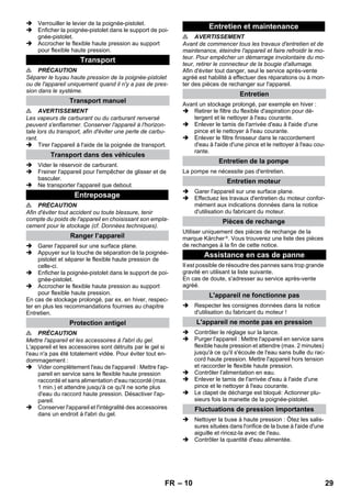 – 10 
 Verrouiller le levier de la poignée-pistolet. 
 Enficher la poignée-pistolet dans le support de poi-gnée- 
pistolet. 
 Accrocher le flexible haute pression au support 
pour flexible haute pression. 
 PRÉCAUTION 
Séparer le tuyau haute pression de la poignée-pistolet 
ou de l'appareil uniquement quand il n'y a pas de pres-sion 
dans le système. 
 AVERTISSEMENT 
Les vapeurs de carburant ou du carburant renversé 
peuvent s'enflammer. Conserver l'appareil à l'horizon-tale 
lors du transport, afin d'éviter une perte de carbu-rant. 
 Tirer l'appareil à l'aide de la poignée de transport. 
 Vider le réservoir de carburant. 
 Freiner l'appareil pour l'empêcher de glisser et de 
basculer. 
 Ne transporter l'appareil que debout. 
 PRÉCAUTION 
Afin d'éviter tout accident ou toute blessure, tenir 
compte du poids de l'appareil en choisissant son empla-cement 
pour le stockage (cf. Données techniques). 
 Garer l'appareil sur une surface plane. 
 Appuyer sur la touche de séparation de la poignée-pistolet 
et séparer le flexible haute pression de 
celle-ci. 
 Enficher la poignée-pistolet dans le support de poi-gnée- 
pistolet. 
 Accrocher le flexible haute pression au support 
pour flexible haute pression. 
En cas de stockage prolongé, par ex. en hiver, respec-ter 
en plus les recommandations fournies au chapitre 
Entretien. 
 PRÉCAUTION 
Mettre l'appareil et les accessoires à l'abri du gel. 
L'appareil et les accessoires sont détruits par le gel si 
l'eau n'a pas été totalement vidée. Pour éviter tout en-dommagement 
: 
 Vider complètement l'eau de l'appareil : Mettre l'ap-pareil 
en service sans le flexible haute pression 
raccordé et sans alimentation d'eau raccordé (max. 
1 min.) et attendre jusqu'à ce qu'il ne sorte plus 
d'eau du raccord haute pression. Désactiver l'ap-pareil. 
 Conserver l'appareil et l'intégralité des accessoires 
dans un endroit à l'abri du gel. 
 AVERTISSEMENT 
Avant de commencer tous les travaux d'entretien et de 
maintenance, éteindre l'appareil et faire refroidir le mo-teur. 
Pour empêcher un démarrage involontaire du mo-teur, 
retirer le connecteur de la bougie d'allumage. 
Afin d'éviter tout danger, seul le service après-vente 
agréé est habilité à effectuer des réparations ou à mon-ter 
des pièces de rechanger sur l'appareil. 
Avant un stockage prolongé, par exemple en hiver : 
 Retirer le filtre du flexible d'aspiration pour dé-tergent 
et le nettoyer à l'eau courante. 
 Enlever le tamis de l'arrivée d'eau à l'aide d'une 
pince et le nettoyer à l'eau courante. 
 Enlever le filtre finisseur dans le raccordement 
d'eau à l'aide d'une pince et le nettoyer à l'eau cou-rante. 
La pompe ne nécessite pas d'entretien. 
 Garer l'appareil sur une surface plane. 
 Effectuez les travaux d'entretien du moteur confor-mément 
aux indications données dans la notice 
d'utilisation du fabricant du moteur. 
Utiliser uniquement des pièces de rechange de la 
marque Kärcher ®. Vous trouverez une liste des pièces 
de rechanges à la fin de cette notice. 
Il est possible de résoudre des pannes sans trop grande 
gravité en utilisant la liste suivante. 
En cas de doute, s'adresser au service après-vente 
agréé. 
 Respecter les consignes données dans la notice 
d'utilisation du fabricant du moteur ! 
 Contrôler le réglage sur la lance. 
 Purger l'appareil : Mettre l'appareil en service sans 
flexible haute pression et attendre (max. 2 minutes) 
jusqu'à ce qu'il s'écoule de l'eau sans bulle du rac-cord 
haute pression. Mettre l'appareil hors tension 
et raccorder le flexible haute pression. 
 Contrôler l'alimentation en eau. 
 Enlever le tamis de l'arrivée d'eau à l'aide d'une 
pince et le nettoyer à l'eau courante. 
 Le clapet de décharge est bloqué: Actionner plu-sieurs 
fois la manette de la poignée-pistolet. 
 Nettoyer la buse à haute pression : Ôtez les salis-sures 
situées dans l'orifice de la buse à l'aide d'une 
aiguille et rincez-la avec de l'eau. 
 Contrôler la quantité d'eau alimentée. 
Transport 
Transport manuel 
Transport dans des véhicules 
Entreposage 
Ranger l’appareil 
Protection antigel 
Entretien et maintenance 
Entretien 
Entretien de la pompe 
Entretien moteur 
Pièces de rechange 
Assistance en cas de panne 
L'appareil ne fonctionne pas 
L'appareil ne monte pas en pression 
Fluctuations de pression importantes 
FR 29 
 