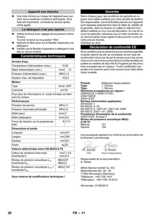 – 11 
 Une fuite minime au niveau de l'appareil peut sur-venir 
sous certaines conditions techniques. Si la 
fuite est importante, contacter le service après-vente 
agréé. 
 Utiliser la lance avec réglage de la pression (Vario 
Power). 
Tourner la lance sur la position Mix. 
 Nettoyer le filtre situé sur le flexible d'aspiration du 
détergent. 
 Vérifier que le flexible d’aspiration à détergent n’est 
plié en aucun endroit. 
Sous réserve de modifications techniques ! 
Dans chaque pays, les conditions de garantie en vi-gueur 
sont celles publiées par notre société de distribu-tion 
responsable. Les éventuelles pannes sur l’appareil 
sont réparées gratuitement dans le délai de validité de 
la garantie, dans la mesure où celles-ci relèvent d'un 
défaut matériel ou d'un vice de fabrication. En cas de re-cours 
en garantie, adressez-vous à votre revendeur ou 
au service après-vente agréé le plus proche munis de 
votre preuve d'achat. 
(Adresse au dos) 
Nous certifions par la présente que la machine spécifiée 
ci-après répond de par sa conception et son type de 
construction ainsi que de par la version que nous avons 
mise sur le marché aux prescriptions fondamentales sti-pulées 
en matière de sécurité et d’hygiène par les direc-tives 
européennes en vigueur. Toute modification ap-portée 
à la machine sans notre accord rend cette décla-ration 
invalide. 
Les soussignés agissent sur ordre et sur procuration de 
la Direction commerciale. 
Responsable de la documentation: 
S. Reiser 
Alfred Kärcher GmbH Co. KG 
Alfred-Kärcher-Str. 28 - 40 
71364 Winnenden (Germany) 
Téléphone : +49 7195 14-0 
Télécopieur : +49 7195 14-2212 
Winnenden, 01/05/2014 
Appareil non étanche 
Le détergent n'est pas aspirée 
Caractéristiques techniques 
Arrivée d'eau 
Température d'alimentation (max.) °C 40 
Débit d'alimentation (min.) l/min 10 
Pression d'alimentation (max.) MPa 1,2 
Hauteur max. de l'aspiration m 0,5 
Moteur 
Type Grow 154F 
Cylindrée cm3 87 
Pour plus de informations cf. mode d'emploi du fabri-cant 
du moteur. 
Performances 
Pression de service MPa 11 
Pression maximale admissible MPa 12 
Débit (eau) l/min 7 
Débit (détergent) l/min 0,3 
Force de réaction sur la poignée-pis-tolet 
N 17,3 
Dimensions et poids 
Longueur mm 431 
Largeur mm 390 
Hauteur mm 921 
Poids kg 22 
Valeurs déterminées selon EN 60335-2-79 
Valeur de vibrations bras-main 
Incertitude K 
m/s2 
m/s2 
 2,5 
0,3 
Niveau de pression acoustique LpA 
Incertitude KpA 
dB(A) 
dB(A) 
87 
3 
Niveau de pression acoustique LWA + 
incertitude KWA 
dB(A) 104 
Garantie 
Déclaration de conformité CE 
Produit: Nettoyeur haute pression 
Type: 1.133-xxx 
Type: 1.194-xxx 
Directives européennes en vigueur : 
2006/42/CE (+2009/127/CE) 
2004/108/CE 
2000/14/CE 
Normes harmonisées appliquées : 
EN 60335–1 
EN 60335–2–79 
EN 55014–2: 1997+A1: 2001+A2: 2008 
EN 55012: 2007 + A1: 2009 
Procédures d'évaluation de la conformité 
2000/14/CE: Annexe V 
Niveau de puissance acoustique dB(A) 
G 04:10 
Mesuré: 101 
Garanti: 104 
CEO Head of Approbation 
30 FR 
 