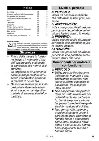 – 3 
Gentile cliente, 
Prima di utilizzare l'apparecchio per la pri-ma 
volta, leggere le presenti istruzioni ori-ginali, 
seguirle e conservarle per un uso 
futuro o in caso di rivendita dell'apparecchio. 
– Prima della messa in funzio-ne 
leggere il manuale d’uso 
dell’apparecchio e attenersi 
in particolare alle norme di si-curezza. 
– Le targhette di avvertimento 
poste sull'apparecchio forni-scono 
importanti indicazioni 
in materia di sicurezza. 
– Osservare sempre sia le indi-cazioni 
riportate nelle istru-zioni, 
sia le norme vigenti in 
materia di sicurezza/antinfor-tunistica. 
PERICOLO 
Indica un pericolo imminente 
che determina lesioni gravi o la 
morte. 
 AVVERTIMENTO 
Indica una probabile situazione 
pericolosa che potrebbe deter-minare 
lesioni gravi o la morte. 
 PRUDENZA 
Indica una probabile situazione 
pericolosa che potrebbe causa-re 
lesioni leggere. 
ATTENZIONE 
Indica una probabile situazione 
pericolosa che potrebbe deter-minare 
danni alle cose. 
PERICOLO 
 Utilizzare solo il carburante 
indicato nel manuale d'uso. 
Utilizzando carburanti non 
idonei sussiste il pericolo di 
esplosione. Vedi capitolo 
„Dati tecnici“. 
 Non adoperare l’idropulitrice 
dove sia stato rovesciato ac-cidentalmente 
del carburan-te, 
bensì trasportare altrove 
l’apparecchio ed evitare qual-siasi 
formazione di scintille. 
 Non conservare, spandere 
accidentalmente o usare il 
carburante nelle vicinanze di 
fiamme libere o apparecchi 
come forni, caldaie o riscal-datori 
d’acqua da cui potreb-bero 
sprigionarsi scintille o 
fiamme pilota. 
Indice 
Fornitura IT 8 
Impiego conforme alla destinazione IT 8 
Protezione dell’ambiente IT 8 
Simboli riportati sull’apparecchio IT 8 
Uso IT 8 
Trasporto IT 10 
Supporto IT 10 
Cura e manutenzione IT 10 
Guida alla risoluzione dei guasti IT 11 
Dati tecnici IT 11 
Garanzia IT 11 
Dichiarazione di conformità CE IT 12 
Sicurezza 
Livelli di pericolo 
Componenti per motore a 
combustione 
IT 31 
 