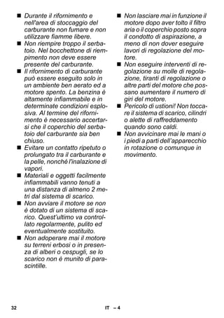 – 4 
 Durante il rifornimento e 
nell'area di stoccaggio del 
carburante non fumare e non 
utilizzare fiamme libere. 
 Non riempire troppo il serba-toio. 
Nel bocchettone di riem-pimento 
non deve essere 
presente del carburante. 
 Il rifornimento di carburante 
può essere eseguito solo in 
un ambiente ben aerato ed a 
motore spento. La benzina è 
altamente infiammabile e in 
determinate condizioni esplo-siva. 
Al termine del riforni-mento 
è necessario accertar-si 
che il coperchio del serba-toio 
del carburante sia ben 
chiuso. 
 Evitare un contatto ripetuto o 
prolungato tra il carburante e 
la pelle, nonché l'inalazione di 
vapori. 
 Materiali e oggetti facilmente 
infiammabili vanno tenuti a 
una distanza di almeno 2 me-tri 
dal sistema di scarico. 
 Non avviare il motore se non 
è dotato di un sistema di sca-rico. 
Quest’ultimo va control-lato 
regolarmente, pulito ed 
eventualmente sostituito. 
 Non adoperare mai il motore 
su terreni erbosi o in presen-za 
di alberi o cespugli, se lo 
scarico non è munito di para-scintille. 
 Non lasciare mai in funzione il 
motore dopo aver tolto il filtro 
aria o il coperchio posto sopra 
il condotto di aspirazione, a 
meno di non dover eseguire 
lavori di regolazione del mo-tore. 
 Non eseguire interventi di re-golazione 
su molle di regola-zione, 
tiranti di regolazione o 
altre parti del motore che pos-sano 
aumentare il numero di 
giri del motore. 
 Pericolo di ustioni! Non tocca-re 
il sistema di scarico, cilindri 
o alette di raffreddamento 
quando sono caldi. 
 Non avvicinare mai le mani o 
i piedi a parti dell’apparecchio 
in rotazione o comunque in 
movimento. 
32 IT 
 