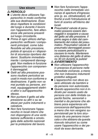– 5 
PERICOLO 
 L'utente deve utilizzare l'ap-parecchio 
in modo conforme 
alla sua destinazione. Esso 
deve rispettare le condizioni 
del luogo e durante il lavoro 
con l'apparecchio, fare atten-zione 
alle persone presenti 
sul luogo circostante. 
 Prima di ogni utilizzo dell'ap-parecchio 
verificare i compo-nenti 
principali, come tubo 
flessibile ad alta pressione, 
pistola di spruzzo e i disposi-tivi 
di sicurezza riportano dei 
danni. Sostituire immediata-mente 
i componenti danneg-giati. 
Non mettere in funzione 
l'apparecchio con componen-ti 
danneggiati. 
 Getti ad alta pressione pos-sono 
risultare pericolosi se 
usati in modo non conforme a 
destinazione. Il getto non va 
mai puntato su persone, ani-mali, 
equipaggiamenti elettri-ci 
attivi o sull'apparecchio 
stesso. 
 Non puntare il getto ad alta 
pressione su altri o su se 
stessi per pulire indumenti o 
calzature. 
 Non fare funzionare l'appa-recchio 
in locali interni che 
non dispongono di una venti-lazione 
sufficiente e omolo-gata 
dalle aztorità nazionali 
per la protezione del lavoro. 
 Non fare funzionare l'appa-recchio 
nelle immediate vici-nanze 
di aperture d'ingresso 
aria (p. es. climatizzatori), af-finché 
si eviti l'introduzione di 
fumi di scarico all'interno dei 
locali. 
 Pneumatici/ valvole di penu-matici 
possono essere dan-neggiati 
e scoppiare a causa 
del getto ad alta pressione. Il 
primo segno è dato dal cam-biamento 
del colore del pneu-matico. 
Pneumatici/ valvole di 
pneumatici danneggiati posso-no 
essere pericolosissimi e 
causare la morte. Mantenere 
una distanza del getto di alme-no 
30 cm durante la pulizia! 
 AVVERTIMENTO 
 Non utilizzare l'apparecchio 
in presenza di persone nelle 
immediate vicinanze, a meno 
che non indossino indumenti 
protettivi adeguati. 
 L'apparecchio non deve es-sere 
utilizzato da bambini e 
da persone non autorizzate. 
 Questo apparecchio non è in-dicato 
per essere usato da 
persone con delle limitate ca-pacità 
fisiche, sensoriali o 
mentali e da persone che ab-biano 
poca esperienza e/o 
conoscenza dell'apparecchio 
a meno che non vengano su-pervisionati 
per la loro sicu-rezza 
da una persona incari-cata 
o che abbiano da questa 
ricevuto istruzioni su come 
usare l'apparecchio e dei pe-ricoli 
da esso derivante. 
Uso sicuro 
IT 33 
 