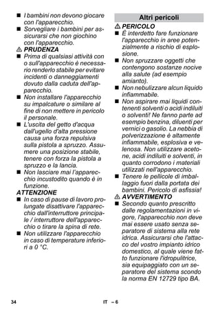 – 6 
 I bambini non devono giocare 
con l'apparecchio. 
 Sorvegliare i bambini per as-sicurarsi 
che non giochino 
con l'apparecchio. 
 PRUDENZA 
 Prima di qualsiasi attività con 
o sull'apparecchio è necessa-rio 
renderlo stabile per evitare 
incidenti o danneggiamenti 
dovuto dalla caduta dell'ap-parecchio. 
 Non installare l'apparecchio 
su impalcature o similare al 
fine di non mettere in pericolo 
il personale. 
 L'uscita del getto d'acqua 
dall'ugello d'alta pressione 
causa una forza repulsiva 
sulla pistola a spruzzo. Assu-mere 
una posizione stabile, 
tenere con forza la pistola a 
spruzzo e la lancia. 
 Non lasciare mai l’apparec-chio 
incustodito quando è in 
funzione. 
ATTENZIONE 
 In caso di pause di lavoro pro-lungate 
disattivare l'apparec-chio 
dall'interruttore principa-le 
/ interruttore dell'apparec-chio 
o tirare la spina di rete. 
 Non utilizzare l'apparecchio 
in caso di temperature inferio-ri 
a 0 °C. 
Altri pericoli 
PERICOLO 
 È interdetto fare funzionare 
l'apparecchio in aree poten-zialmente 
a rischio di esplo-sione. 
 Non spruzzare oggetti che 
contengono sostanze nocive 
alla salute (ad esempio 
amianto). 
 Non nebulizzare alcun liquido 
infiammabile. 
 Non aspirare mai liquidi con-tenenti 
solventi o acidi indiluiti 
o solventi! Ne fanno parte ad 
esempio benzina, diluenti per 
vernici o gasolio. La nebbia di 
polverizzazione è altamente 
infiammabile, esplosiva e ve-lenosa. 
Non utilizzare aceto-ne, 
acidi indiluiti e solventi, in 
quanto corrodono i materiali 
utilizzati nell'apparecchio. 
 Tenere le pellicole di imbal-laggio 
fuori dalla portata dei 
bambini. Pericolo di asfissia! 
 AVVERTIMENTO 
 Secondo quanto prescritto 
dalle regolamentazioni in vi-gore, 
l'apparecchio non deve 
mai essere usato senza se-paratore 
di sistema alla rete 
idrica. Assicurarsi che l'attac-co 
del vostro impianto idrico 
domestico, al quale viene fat-to 
funzionare l'idropulitrice, 
sia equipaggiato con un se-paratore 
del sistema scondo 
la norma EN 12729 tipo BA. 
34 IT 
 