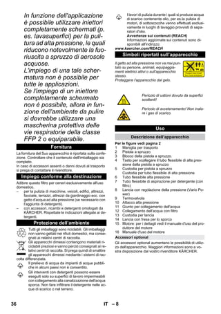 – 8 
In funzione dell'applicazione 
è possibile utilizzare iniettori 
completamente schermati (p. 
es. lavasuperfici) per la puli-tura 
ad alta pressione, le quali 
riducono notevolmente la fuo-riuscita 
a spruzzo di aerosole 
acquose. 
L'impiego di una tale scher-matura 
non è possibile per 
tutte le applicazioni. 
Se l'impiego di un iniettore 
completamente schermato 
non è possibile, allora in fun-zione 
dell'ambiente da pulire 
si dovrebbe utilizzare una 
mascherina protettiva delle 
vie respiratorie della classe 
FFP 2 o equiparabile. 
La fornitura del Suo apparecchio è riportata sulla confe-zione. 
Controllare che il contenuto dell'imballaggio sia 
completo. 
In caso di accessori assenti o danni dovuti al trasporto 
si prega di contattare il rivenditore. 
Adibire questo filtro per ceneri esclusivamente all'uso 
domestico. 
– per la pulizia di macchine, veicoli, edifici, attrezzi, 
facciate, terrazzi, attrezzi da giardinaggio ecc. con 
getto d'acqua ad alta pressione (se necessario con 
l'aggiunta di detergenti). 
– con accessori, ricambi e detergenti omologati da 
KÄRCHER. Rispettate le indicazioni allegate ai de-tergenti. 
Tutti gli imballaggi sono riciclabili. Gli imballaggi 
non vanno gettati nei rifiuti domestici, ma conse-gnati 
ai relativi centri di raccolta. 
Gli apparecchi dimessi contengono materiali ri-ciclabili 
preziosi e vanno perciò consegnati ai re-lativi 
centri di raccolta. Si prega quindi di smaltire 
gli apparecchi dimessi mediante i sistemi di rac-colta 
differenziata. 
Il prelievo di acqua da impianti di acque pubbli-che 
in alcuni paesi non è consentito. 
Gli interventi con detergenti possono essere 
eseguiti solo su superfici di lavoro impermeabili 
con collegamento alla canalizzazione dell'acqua 
sporca. Non fare infiltrare il detergente nelle ac-que 
di scarico o nel terreno. 
I lavori di pulizia durante i quali si produce acqua 
di scarico contenente olio, per es.la pulizia di 
motori, di sottoscocche vanno effettuati esclusi-vamente 
in luoghi di lavaggio provvisti di sepa-ratori 
d'olio. 
Avvertenze sui contenuti (REACH) 
Informazioni aggiornate sui contenuti sono di-sponibili 
all'indirizzo: 
www.kaercher.com/REACH 
Il getto ad alta pressione non va mai pun-tato 
su persone, animali, equipaggia-menti 
elettrici attivi o sull'apparecchio 
stesso. 
Proteggere l'apparecchio dal gelo. 
Per le figure vedi pagina 2 
1 Maniglia per trasporto 
2 Pistola a spruzzo 
3 Blocco della pistola a spruzzo. 
4 Tasto per scollegare il tubo flessibile di alta pres-sione 
dalla pistola a spruzzo 
5 Custodia per pistola a spruzzo 
Custodia per tubo flessibile di alta pressione 
6 Tubo flessibile alta pressione 
7 Tubo flessibile di aspirazione per detergente (con 
filtro) 
8 Lancia con regolazione della pressione (Vario Po-wer) 
9 Termovalvola 
10 Attacco alta pressione 
11 Giunto per collegamento dell'acqua 
12 Collegamento dell'acqua con filtro 
13 Custodia per lancia 
14 Lancia con fresa per lo sporco 
15 Motore: per i dettagli vedi il manuale d'uso del pro-duttore 
del motore 
16 Manuale d'uso del motore 
Gli accessori optional aumentano le possibilità di utiliz-zo 
dell'apparecchio. Maggiori informazioni sono a vo-stra 
disposizione dal vostro rivenditore KÄRCHER. 
Fornitura 
Impiego conforme alla destinazione 
Protezione dell’ambiente 
Simboli riportati sull’apparecchio 
Pericolo di ustioni dovuto da superfici 
scottanti! 
Pericolo di avvelenamento! Non inala-re 
i gas di scarico. 
Uso 
Descrizione dell’apparecchio 
Accessori optional 
36 IT 
 