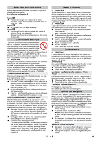 – 9 
Prima della messa in funzione montare i componenti 
singoli dell'apparecchio. 
Per le figure vedi pagina 2 
Figura 
 Fissare la maniglia per il trasporto al telaio. 
A questo scopo allineare i fori, inserire le viti e fis-sarle 
con i dadi. 
Figura 
 Montare la custodia degli accessori. 
Figura 
 Introdurre il tubo di alta pressione alla pistola a 
spruzzo fino al suo aggancio. 
Avviso: Verificare la corretta posizione del nipplo 
di raccordo. 
Secondo quanto prescritto dalle regolamen-tazioni 
in vigore è necessario che l'apparec-chio 
non venga usato mai senza separatore 
di sistema sulla rete di acqua potabile. Utiliz-zare 
un idoneo separatore di sistema della 
ditta KÄRCHER oppure in alternativa un separatore di 
sistema secondo la norma EN 12729 tipo BA. 
L'acqua che scorre attraverso un separatore di sistema 
non è classificata come acqua potabile. 
 PRUDENZA 
Collegare il separatore di sistema sempre alla mandata 
dell'acqua, mai direttamente all'apparecchio. 
Avviso: Impurità nell'acqua possono danneggiare la 
pompa ad alta pressione e gli accessori. Consigliamo 
come protezione di utilizzare il filtro per l'acqua KÄR-CHER 
(accessorio speciale, N. ordine 4.730-059). 
Rispettare le disposizioni fornite dalla società per l'ap-provvigionamento 
idrico. 
Valori di collegamento: vedi targhetta e Dati tecnici. 
 Utilizzare un tubo flessibile per l'acqua rafforzato di 
tessuto (non in dotazione) con un giunto commer-ciale. 
(Diametro minimo 1/2 pollici o 13 mm; Lun-ghezza 
minima 7,5 m). 
 Avvitare il giunto fornito sul collegamento acqua 
dell'apparecchio. 
 Inserire il tubo flessibile acqua sul giunto dell'appa-recchio 
e collegarlo all'alimentazione idrica. 
Questa idropulitrice con il tubo di aspirazione KÄR-CHER 
con valvola di non ritorno (accessoro speciale, 
N. ordine 4.440-238) è adatta all'aspirazione di acqua di 
superficie per es. da raccoglitori di acqua piovana o da 
stagni (altezza di aspirazione max. vedi Dati tecnici). 
 Riempire d'acqua il tubo di aspirazione KÄRCHER 
con valvola di non ritorno, avvitarlo al raccordo 
dell'acqua ed agganciarlo nel raccoglitore di acqua 
piovana. 
 Scollegare il tubo flessibile alta pressione dall'at-tacco 
alta pressione dell'apparecchio. 
 Eliminare l'aria dall' apparecchio. 
Lasciare attivato l'apparecchio senza il tubo flessi-bile 
di alta pressione collegato, finché l’acqua che 
fuoriesce dal raccordo del tubo flessibile di alta 
pressione non sia priva di bolle d’aria. Spegnere 
l'apparecchio e collegare il tubo flessibile di alta 
pressione. 
 PRUDENZA 
Un funzionamento a secco di oltre 2 minuti determina 
dei danneggiamenti sulla pompa ad alta pressione. Nel 
caso in cui l'apparecchio non produca alcuna pressione 
entro 2 minuti, spegnere l'apparecchio e procedere se-condo 
le indicazioni riportate al capitolo „Guida alla riso-luzione 
dei guasti“. 
 PRUDENZA 
L'apparecchio viene fornito senza lubrificante per il mo-tore. 
Prima dell'utilizzo riempire olio nel motore. 
 Riempire il serbatoio del carburante e controllare il 
livello dell'olio. 
Vedi il manuale d'uso del motore. 
 Collegare il tubo flessibile alta pressione all'attacco 
alta pressione dell'apparecchio. 
 Inserire la lancia sulla pistola a spruzzo e fissarla 
con una rotazione di 90°. 
 Aprire completamente il rubinetto. 
 Avviare il motore. 
Vedi il manuale d'uso del motore. 
 PERICOLO 
L'uscita del getto d'acqua dall'ugello d'alta pressione 
causa una forza repulsiva sulla pistola a spruzzo. Assu-mere 
una posizione stabile, tenere con forza la pistola a 
spruzzo e la lancia. 
ATTENZIONE 
Non usare la fresa per pulire pneumatici di auto, vernici 
o superfici sensibili, rischio di danneggiamento. 
 Sbloccare la leva della pistola a spruzzo. 
 Tirare la leva e l'apparecchio si attiva. 
Per le operazioni di pulizia più comuni. La pressione di 
lavoro può essere regolata in continuo tra „Min“ e „Max“. 
 Rilasciare la leva della pistola a spruzzo. 
 Ruotare la lancia sulla posizione desiderata. 
Per lo sporco più resistente. 
Non adatto per interventi con detergenti. 
Utilizzare per il relativo intervento di pulizia solo deter-genti 
e prodotti di cura KÄRCHER poiché sviluppati ap-positamente 
per l’utilizzo con il vostro apparecchio. 
L’utilizzo di altri detergenti e prodotti di cura può deter-minare 
una più rapida usura e la cancellazione dei diritti 
di garanzia. Per maggiori informazioni rivolgetevi ai ne-gozi 
specializzati o direttamente a KÄRCHER. 
 Utilizzare la lancia con regolazione della pressione 
(Vario Power). 
 Ruotare la lancia in posizione „Mix“. 
Avviso: In questo modo durante il funzionamento 
al getto d'acqua viene aggiunta la soluzione deter-gente. 
 Appendere il tubo flessibile di aspirazione per de-tergente 
in un contenitore con una soluzione deter-gente. 
 Spruzzare misuratamente il detergente e lasciare 
agire (non asciugare) sulla superficie asciutta. 
 Sciacquare lo sporco sciolto con il getto alta pres-sione. 
Prima della messa in funzione 
Alimentazione dell'acqua 
Alimentazione da rete idrica 
Aspirazione di acqua da contenitori aperti 
Messa in funzione 
Funzionamento 
Lancia con regolazione della pressione (Vario 
Power) 
Lancia con fresa per lo sporco 
Operare con detergente 
Metodo di pulizia consigliato 
IT 37 
 