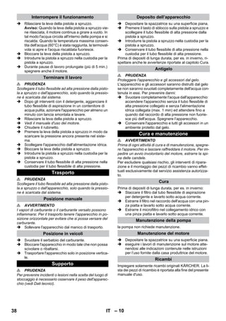 – 10 
 Rilasciare la leva della pistola a spruzzo. 
Avviso: Quando la leva della pistola a spruzzo vie-ne 
rilasciata, il motore continua a girare a vuoto. In 
tal modo l'acqua circola all'interno della pompa e si 
riscalda. Quando la temperatura massima consen-tita 
dell'acqua (60°C) è stata raggiunta, la termoval-vola 
si apre e l'acqua riscaldata fuoriesce. 
 Bloccare la leva della pistola a spruzzo. 
 Introdurre la pistola a spruzzo nella custodia per la 
pistola a spruzzo. 
 Durante pause di lavoro prolungate (più di 5 min.) 
spegnere anche il motore. 
 PRUDENZA 
Scollegare il tubo flessibile ad alta pressione dalla pisto-la 
a spruzzo o dall'apparecchio, solo quando la pressio-ne 
è scaricata dal sistema. 
 Dopo gli interventi con il detergente, agganciare il 
tubo flessibile di aspirazione in un contenitore di 
acqua pulita, azionare l'apparecchio per almeno un 
minuto con lancia smontata e lavare. 
 Rilasciare la leva della pistola a spruzzo. 
 Vedi il manuale d'uso del motore. 
 Chiudere il rubinetto. 
 Premere la leva della pistola a spruzzo in modo da 
scaricare la pressione ancora presente nel siste-ma. 
 Scollegare l'apparecchio dall'alimentazione idrica. 
 Bloccare la leva della pistola a spruzzo. 
 Introdurre la pistola a spruzzo nella custodia per la 
pistola a spruzzo. 
 Conservare il tubo flessibile di alta pressione nella 
custodia per il tubo flessibile di alta pressione. 
 PRUDENZA 
Scollegare il tubo flessibile ad alta pressione dalla pisto-la 
a spruzzo o dall'apparecchio, solo quando la pressio-ne 
è scaricata dal sistema. 
 AVVERTIMENTO 
I vapori di carburante o il carburante versato possono 
infiammarsi. Per il trasporto tenere l'apparecchio in po-sizione 
orizzontale per evitare che si possa versare del 
carburante. 
 Sollevare l'apparecchio dal manico di trasporto. 
 Svuotare il serbatoio del carburante. 
 Bloccare l'apparecchio in modo tale che non possa 
scivolare o ribaltarsi. 
 Trasportare l'apparecchio solo in posizione vertica-le. 
 PRUDENZA 
Per prevenire incidenti o lesioni nella scelta del luogo di 
stoccaggio è necessario osservare il peso dell'apparec-chio 
(vedi Dati tecnici). 
 Depositare la spazzatrice su una superficie piana. 
 Premere il tasto di sblocco sulla pistola a spruzzo e 
scollegare il tubo flessibile di alta pressione dalla 
pistola a spruzzo. 
 Introdurre la pistola a spruzzo nella custodia per la 
pistola a spruzzo. 
 Conservare il tubo flessibile di alta pressione nella 
custodia per il tubo flessibile di alta pressione. 
Prima di depositi di lunga durata, per es. in inverno, ri-spettare 
anche le avvertenze riportate al capitolo Cura. 
 PRUDENZA 
Proteggere l'apparecchio e gli accessori dal gelo. 
L'apparecchio e gli accessori saranno distrutti dal gelo 
se non saranno svuotati completamente dell'acqua con-tenuta 
in essi. Per prevenire danni: 
 Svuotare completamente l'acqua dall'apparecchio: 
accendere l'apparecchio senza il tubo flessibile di 
alta pressione collegato e senza l'alimentazione 
idrica collegata (max. 1 min) ed attendere fino a 
quando dal raccordo di alta pressione non fuorie-sce 
più dell'acqua. Spegnere l’apparecchio. 
 Conservare l'apparecchio e tutti gli accessori in un 
ambiente protetto dal gelo. 
 AVVERTIMENTO 
Prima di ogni attività di cura e di manutenzione, spegne-re 
l'apparecchio e lasciare raffreddare il motore. Per im-pedire 
un avvio involontario del motore, estrarre la spi-na 
delle candele. 
Per escludere qualsiasi rischio, gli interventi di ripara-zione 
e il montaggio dei pezzi di ricambio vanno effet-tuati 
esclusivamente dal servizio assistenza autorizza-to. 
Prima di depositi di lunga durata, per es. in inverno: 
 Staccare il filtro dal tubo flessibile di aspirazione 
per detergente e lavarlo sotto acqua corrente. 
 Estrarre il filtro nel raccordo dell'acqua con una pin-za 
piatta e lavarlo sotto acqua corrente. 
 Estrarre il microfiltro nel collegamento idrico con 
una pinza piatta e lavarlo sotto acqua corrente. 
la pompa non richiede manutenzione. 
 Depositare la spazzatrice su una superficie piana. 
 eseguire i lavori di manutenzione sul motore atte-nendosi 
alle indicazioni contenute nelle istruzioni 
per l’uso fornite dalla casa produttrice del motore. 
Impiegare solamente ricambi originali KÄRCHER. La li-sta 
dei pezzi di ricambio è riportata alla fine del presente 
manuale d'uso. 
Interrompere il funzionamento 
Terminare il lavoro 
Trasporto 
Posizione manuale 
Posizione in veicoli 
Supporto 
Deposito dell’apparecchio 
Antigelo 
Cura e manutenzione 
Cura 
Manutenzione della pompa 
Manutenzione del motore 
Ricambi 
38 IT 
 