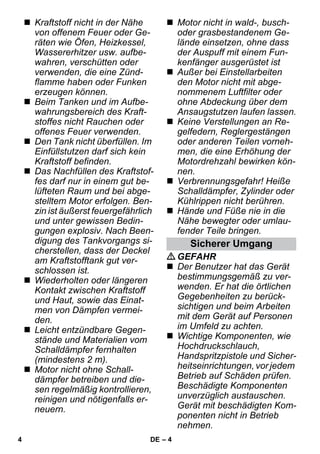 – 4 
 Kraftstoff nicht in der Nähe 
von offenem Feuer oder Ge-räten 
wie Öfen, Heizkessel, 
Wassererhitzer usw. aufbe-wahren, 
verschütten oder 
verwenden, die eine Zünd-flamme 
haben oder Funken 
erzeugen können. 
 Beim Tanken und im Aufbe-wahrungsbereich 
des Kraft-stoffes 
nicht Rauchen oder 
offenes Feuer verwenden. 
 Den Tank nicht überfüllen. Im 
Einfüllstutzen darf sich kein 
Kraftstoff befinden. 
 Das Nachfüllen des Kraftstof-fes 
darf nur in einem gut be-lüfteten 
Raum und bei abge-stelltem 
Motor erfolgen. Ben-zin 
ist äußerst feuergefährlich 
und unter gewissen Bedin-gungen 
explosiv. Nach Been-digung 
des Tankvorgangs si-cherstellen, 
dass der Deckel 
am Kraftstofftank gut ver-schlossen 
ist. 
 Wiederholten oder längeren 
Kontakt zwischen Kraftstoff 
und Haut, sowie das Einat-men 
von Dämpfen vermei-den. 
 Leicht entzündbare Gegen-stände 
und Materialien vom 
Schalldämpfer fernhalten 
(mindestens 2 m). 
 Motor nicht ohne Schall-dämpfer 
betreiben und die-sen 
regelmäßig kontrollieren, 
reinigen und nötigenfalls er-neuern. 
 Motor nicht in wald-, busch-oder 
grasbestandenem Ge-lände 
einsetzen, ohne dass 
der Auspuff mit einem Fun-kenfänger 
ausgerüstet ist 
 Außer bei Einstellarbeiten 
den Motor nicht mit abge-nommenem 
Luftfilter oder 
ohne Abdeckung über dem 
Ansaugstutzen laufen lassen. 
 Keine Verstellungen an Re-gelfedern, 
Reglergestängen 
oder anderen Teilen vorneh-men, 
die eine Erhöhung der 
Motordrehzahl bewirken kön-nen. 
 Verbrennungsgefahr! Heiße 
Schalldämpfer, Zylinder oder 
Kühlrippen nicht berühren. 
 Hände und Füße nie in die 
Nähe bewegter oder umlau-fender 
Teile bringen. 
Sicherer Umgang 
GEFAHR 
 Der Benutzer hat das Gerät 
bestimmungsgemäß zu ver-wenden. 
Er hat die örtlichen 
Gegebenheiten zu berück-sichtigen 
und beim Arbeiten 
mit dem Gerät auf Personen 
im Umfeld zu achten. 
 Wichtige Komponenten, wie 
Hochdruckschlauch, 
Handspritzpistole und Sicher-heitseinrichtungen, 
vor jedem 
Betrieb auf Schäden prüfen. 
Beschädigte Komponenten 
unverzüglich austauschen. 
Gerät mit beschädigten Kom-ponenten 
nicht in Betrieb 
nehmen. 
4 DE 
 