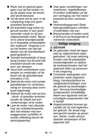 – 4 
 Rook niet en gebruik geen 
open vuur bij het tanken en 
op de plaats waar de brand-stof 
wordt bewaard. 
 Vul de tank niet te veel. In de 
vulopening mag zich geen 
brandstof bevinden. 
 De brandstof mag enkel na-gevuld 
worden in een goed 
verluchte ruimte en bij een 
uitgeschakelde motor. Benzi-ne 
is uiterst brandgevaarlijk 
en in bepaalde omstandighe-den 
explosief. Vergewis u er 
na het tanken van dat het 
deksel van de brandstoftank 
goed gesloten is. 
 Vermijd herhaaldelijk of lang-durig 
contact van de huid met 
brandstof alsook het inade-men 
van dampen. 
 Houd licht ontvlambare voor-werpen 
en materialen uit de 
buurt van de geluiddemper 
(minstens 2 m). 
 Gebruik de motor niet zonder 
geluiddemper en controleer, 
reinig en vervang deze even-tueel 
regelmatig. 
 Gebruik de motor niet op bos- 
, struik- of grasrijke terreinen 
zonder de uitlaat met een 
vonkenvanger uit te rusten 
 Laat de motor met uitzonde-ring 
van instelwerkzaamhe-den 
niet draaien met een 
weggenomen luchtfilter of 
zonder afdekking boven de 
aanzuigopening. 
 Voer geen verstellingen van 
instelveren, regelhefbomen 
of andere onderdelen uit die 
een verhoging van het motor-toerental 
kunnen veroorza-ken. 
 Verbrandingsgevaar! Raak 
hete geluiddempers, cilinders 
of koelribben niet aan. 
 Breng handen of voeten nooit 
in de buurt van bewegende of 
roterende onderdelen. 
Veilige omgang 
GEVAAR 
 De gebruiker moet het appa-raat 
op reglementaire wijze 
gebruiken. Hij moet rekening 
houden met de plaatselijke 
omstandigheden en tijdens 
de werkzaamheden met het 
apparaat letten op personen 
in de omgeving. 
 Controleer belangrijke com-ponenten 
zoals hogedruk-slang, 
handspuitpistool en 
veiligheidsinrichtingen voor 
elk gebruik op beschadigin-gen. 
Vervang beschadigde 
componenten onmiddellijk. 
Neem een apparaat met be-schadigde 
componenten niet 
in bedrijf. 
 Hogedrukstralen kunnen ge-vaarlijk 
zijn bij niet-reglemen-tair 
gebruik. De straal mag 
niet gericht worden op perso-nen, 
dieren, onder stroom 
staande voorwerpen of het 
apparaat zelf. 
42 NL 
 