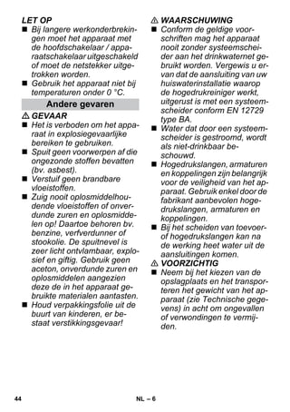 – 6 
LET OP 
 Bij langere werkonderbrekin-gen 
moet het apparaat met 
de hoofdschakelaar / appa-raatschakelaar 
uitgeschakeld 
of moet de netstekker uitge-trokken 
worden. 
 Gebruik het apparaat niet bij 
temperaturen onder 0 °C. 
GEVAAR 
 Het is verboden om het appa-raat 
in explosiegevaarlijke 
bereiken te gebruiken. 
 Spuit geen voorwerpen af die 
ongezonde stoffen bevatten 
(bv. asbest). 
 Verstuif geen brandbare 
vloeistoffen. 
 Zuig nooit oplosmiddelhou-dende 
vloeistoffen of onver-dunde 
zuren en oplosmidde-len 
op! Daartoe behoren bv. 
benzine, verfverdunner of 
stookolie. De spuitnevel is 
zeer licht ontvlambaar, explo-sief 
en giftig. Gebruik geen 
aceton, onverdunde zuren en 
oplosmiddelen aangezien 
deze de in het apparaat ge-bruikte 
materialen aantasten. 
 Houd verpakkingsfolie uit de 
buurt van kinderen, er be-staat 
verstikkingsgevaar! 
 WAARSCHUWING 
 Conform de geldige voor-schriften 
mag het apparaat 
nooit zonder systeemschei-der 
aan het drinkwaternet ge-bruikt 
worden. Vergewis u er-van 
dat de aansluiting van uw 
huiswaterinstallatie waarop 
de hogedrukreiniger werkt, 
uitgerust is met een systeem-scheider 
conform EN 12729 
type BA. 
 Water dat door een systeem-scheider 
is gestroomd, wordt 
als niet-drinkbaar be-schouwd. 
 Hogedrukslangen, armaturen 
en koppelingen zijn belangrijk 
voor de veiligheid van het ap-paraat. 
Gebruik enkel door de 
fabrikant aanbevolen hoge-drukslangen, 
armaturen en 
koppelingen. 
 Bij het scheiden van toevoer-of 
hogedrukslangen kan na 
de werking heet water uit de 
aansluitingen komen. 
 VOORZICHTIG 
 Neem bij het kiezen van de 
opslagplaats en het transpor-teren 
het gewicht van het ap-paraat 
(zie Technische gege-vens) 
in acht om ongevallen 
of verwondingen te vermij-den. 
Andere gevaren 
44 NL 
 