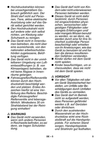 – 5 
 Hochdruckstrahlen können 
bei unsachgemäßem Ge-brauch 
gefährlich sein. Der 
Strahl darf nicht auf Perso-nen, 
Tiere, aktive elektrische 
Ausrüstung oder auf das Ge-rät 
selbst gerichtet werden. 
 Den Hochdruckstrahl nicht 
auf andere oder sich selbst 
richten, um Kleidung oder 
Schuhwerk zu reinigen. 
 Das Gerät nicht in Innenräu-men 
betreiben, die nicht über 
eine ausreichende, von den 
nationalen arbeitsschutzbe-hörden 
zugelassene, Belüf-tung 
verfügen. 
 Das Gerät nicht in der unmit-telbaren 
Umgebung von Luft-einlassöffnungen 
(z. B. von 
Klimaanlagen) betreiben, da-mit 
keine Abgase in Innen-räume 
gelangen. 
 Fahrzeugreifen/Reifenventile 
können durch den Hoch-druckstrahl 
beschädigt wer-den 
und platzen. Erstes An-zeichen 
hierfür ist eine Ver-färbung 
des Reifens. Beschä-digte 
Fahrzeugreifen/ 
Reifenventile sind lebensge-fährlich. 
Mindestens 30 cm 
Strahlabstand bei der Reini-gung 
einhalten! 
 WARNUNG 
 Das Gerät nicht verwenden, 
wenn sich andere Personen 
in Reichweite befinden, es sei 
denn, sie tragen Schutzklei-dung. 
 Das Gerät darf nicht von Kin-dern 
oder nicht unterwiesenen 
Personen betrieben werden. 
 Dieses Gerät ist nicht dafür 
bestimmt, durch Personen 
mit eingeschränkten physi-schen, 
sensorischen oder 
geistigen Fähigkeiten oder 
mangels Erfahrungen und/ 
oder mangels Wissen benutzt 
zu werden, es sei denn, sie 
werden durch eine für ihre Si-cherheit 
zuständige Person 
beaufsichtigt oder erhielten 
von ihr Anweisungen, wie das 
Gerät zu benutzen ist und ha-ben 
die daraus resultieren-den 
Gefahren verstanden. 
 Kinder dürfen mit dem Gerät 
nicht spielen. 
 Kinder beaufsichtigen, um si-cherzustellen, 
dass sie nicht 
mit dem Gerät spielen. 
 VORSICHT 
 Vor allen Tätigkeiten mit oder 
am Gerät Standsicherheit her-stellen, 
um Unfälle oder Be-schädigungen 
durch Umfallen 
des Geräts zu vermeiden. 
 Das Gerät darf im Betrieb 
nicht so aufgestellt werden, 
dass Personen gefährdet 
werden z.B. auf Gerüsten 
oder ähnlichem. 
 Durch den austretenden 
Wasserstrahl an der Hoch-druckdüse 
wirkt eine Rück-stoßkraft 
auf die Handspritz-pistole. 
Für sicheren Stand 
sorgen, Handspritzpistole 
und Strahlrohr gut festhalten. 
DE 5 
 