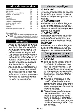 – 3 
Estimado cliente: 
Antes del primer uso de su aparato, lea 
este manual original, actúe de acuerdo a 
sus indicaciones y guárdelo para un uso 
posterior o para otro propietario posterior. 
– Antes de la puesta en funcio-namiento, 
lea el manual de 
instrucciones y observe las 
indicaciones de seguridad. 
– Las placas de advertencia e 
indicadoras colocadas en el 
aparato proporcionan indica-ciones 
importantes para un 
funcionamiento seguro. 
– Además de las indicaciones 
contenidas en este manual 
de instrucciones, deben res-petarse 
las normas generales 
vigentes de seguridad y pre-vención 
de accidentes. 
PELIGRO 
Aviso sobre un riesgo de peligro 
inmediato que puede provocar 
lesiones corporales graves o la 
muerte. 
 ADVERTENCIA 
Aviso sobre una situación pro-pablemente 
peligrosa que pue-de 
provocar lesiones corporales 
graves o la muerte. 
 PRECAUCIÓN 
Indicación sobre una situación 
que puede ser peligrosa, que 
puede acarrear lesiones leves. 
CUIDADO 
Aviso sobre una situación pro-bablemente 
peligrosa que pue-de 
provocar daños materiales. 
PELIGRO 
 Solo se debe utilizar el com-bustible 
indicado en el ma-nual 
de instrucciones. Si el 
combustible no es adecuado 
se corre peligro de explosión. 
Consulte el capítulo Datos 
técnicos. 
 No use la limpiadora a alta 
presión si se ha derramado 
combustible. Lleve el aparato 
a otro lugar para evitar que se 
formen chispas. 
 No conserve no derrame ni 
use combustible cerca del 
fuego o de aparatos como 
hornos, calderas, calentado-res 
de agua, etc., que tengan 
una llama o que puedan cau-sar 
chispas. 
Índice de contenidos 
Volumen del suministro ES 7 
Uso correcto ES 7 
Protección del medio ambiente ES 7 
Símbolos en el aparato ES 8 
Manejo ES 8 
Transporte ES 9 
Almacenamiento ES 9 
Cuidados y mantenimiento ES 10 
Ayuda en caso de avería ES 10 
Datos técnicos ES 11 
Garantía ES 11 
Declaración de conformidad CE ES 11 
Seguridad 
Niveles de peligro 
Componentes para el 
motor de combustión 
50 ES 
 