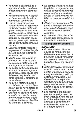 – 4 
 No fumar ni utilizar fuego al 
repostar ni en la zona de al-macenamiento 
del combusti-ble. 
 No llenar demasido el depósi-to. 
En el racor de llenado no 
debe haber combustible. 
 Solo se puede llenar con 
combustible en un lugar bien 
ventilado y con el motor apa-gado. 
Gasolina es muy infla-mable 
al fuego y explosiva en 
ciertas condiciones. Una vez 
acabado de repostar, asegú-rese 
de que la tapa del depó-sito 
de combustible esté bien 
cerrada. 
 Evitar el contacto repetido y 
largo entre el combustible y la 
piel, así como la inhalación 
de los vapores. 
 Mantenga al menos una se-paración 
de 2 metros entre 
los objetos y materiales y el 
amortiguador de sonido. 
 No ponga en funcionamiento 
el motor sin el amortiguador 
de sonido, e inspeccione este 
último con regularidad, así 
como limpiarlo y cambiarlo si 
se da el caso. 
 No use el motor en terreno 
con árboles, arbustos o hier-ba, 
sin que se haya dotado al 
escape de un parachispas. 
 Excepto en trabajos de confi-guración, 
no permita que el 
motor funcione sobre el apo-yo 
de aspiración sin el el filtro 
de aire o sin la cubierta. 
 No cambie los ajustes en las 
lengüetas de regulación, las 
varillas de regulación u otros 
componentes que pudieran 
causar un aumento en la can-tidad 
de revoluciones del mo-tor. 
 ¡Peligro de quemaduras! No 
toque el amortiguador de so-nido, 
los cilindros o las costi-llas 
de ventilación estando 
calientes. 
 No acerque ni los pies ni las 
manos a los componentes en 
movimiento o rotativos. 
Manipulación segura 
PELIGRO 
 El usuario debe utilizar el 
equipo de forma correcta. 
Debe tener en cuenta las si-tuaciones 
locales y respetar 
las personas del entorno a la 
hora de trabajar con el apara-to. 
 Antes del servicio, comprobar 
si están dañados los compo-nentes 
importantes, como la 
manguera de alta presión, la 
pistola pulverizadora y los 
dispositivos de seguridad. 
Cambiar inmediatamente los 
componentes dañados. No 
operar el equipo con compo-nentes 
dañados. 
 Los chorros a alta presión 
pueden ser peligrosos si se 
usan indebidamente. No diri-ja 
el chorro hacia personas, 
animales o equipamiento 
eléctrico activo, ni apunte con 
él al propio aparato. 
ES 51 
 