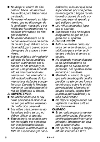 – 5 
 No dirigir el chorro de alta 
presión hacia uno mismo o 
hacia otros para limpiar ropa 
o calzado. 
 No operar el aparato en inte-riores, 
que no dispongan de 
la ventilación necesaria y per-mitida 
por los organismos na-cionales 
prevención de ries-gos 
laborales. 
 No operar el aparato en la 
cercanía de orificios de entra-da 
de aire (p.ej. del aire acon-dicionado), 
para que no acce-dan 
gases de escape a inte-riores. 
 Los neumáticos del vehículo/ 
válvulas de los neumáticos 
pueden sufrir daños por el 
chorro de alta presión y re-ventar. 
Una primera señal de 
ello es una coloración del 
neumático. Los neumáticos 
del vehículo/válvulas de los 
neumáticos dañados son pe-ligrosos. 
Durante la limpieza, 
mantener una distancia míni-ma 
de 30cm con el chorro. 
 ADVERTENCIA 
 No utilizar el equipo si hay 
otras personas al alcance a 
no ser que utilicen vestuario 
de protección personal. 
 Los niños o las personas no 
instruidas sobre su uso no 
deben utilizar el aparato. 
 Este aparato no es apto para 
ser manejado por personas 
con incapacidades físicas, 
sensoriales o intelectuales o 
falta de experiencia y/o cono-cimientos, 
a no ser que sean 
supervisados por una perso-na 
encargada o hayan recibi-do 
instrucciones de esta so-bre 
como usar el aparato y 
qué peligros conlleva. 
 Los niños no pueden jugar 
con el aparato. 
 Supervisar a los niños para 
asegurarse de que no jue-guen 
con el aparato. 
 PRECAUCIÓN 
 Antes de realizar cualquier 
tarea con o en el equipo, es-tabilizarlo 
para evitar acci-dentes 
o daños si se cae el 
equipo. 
 No se puede montar el apara-to 
en funcionamiento de 
modo que se pueda dañar 
personas, por ejemplo sobre 
andamios o similares. 
 Mediante el chorro de agua 
que sale de la boquilla de alta 
presión, se ejerce una fuerza 
de retroceso sobre la pistola 
pulverizadora. Mantener el 
equipo estable, sujetar bien 
la pistola pulverizadora y el 
tubo pulverizador. 
 No dejar el equipo nunca sin 
vigilancia mientras esté en 
funcionamiento. 
CUIDADO 
 Si se realizan pausas de tra-bajo 
prolongadas, desconec-tar 
el equipo con el interruptor 
principal/ interruptor del apa-rato 
o desenchufar. 
 No operar el equipo a tempe-raturas 
inferiores a 0 ºC. 
52 ES 
 