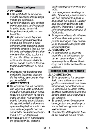 – 6 
PELIGRO 
 Está prohibido el funciona-miento 
en zonas donde haya 
riesgo de explosión. 
 No rociar objetos que conten-gan 
sustancias nocivas para 
la salud (p.ej. asbesto). 
 No pulverizar líquidos com-bustibles. 
 ¡No aspirar nunca líquidos 
que contengan disolventes, 
ácidos sin disolver o disol-ventes! 
Como gasolina, disol-vente 
de pintura o fuel. La ne-blina 
de pulverización es alta-mente 
inflamable, explosa y 
tóxica. No utilizar acetona, 
ácidos sin disolver ni disol-vente, 
puede atacar a los ma-teriales 
utilizados en el equi-po. 
 ¡Mantener los plásticos del 
embalaje fuera del alcance 
de los niños, se corre el ries-go 
de asfixia! 
 ADVERTENCIA 
 De acuerdo con las normati-vas 
vigentes, está prohibido 
utilizar el aparato sin un sepa-rador 
de sistema en la red de 
agua potable. Asegúrese de 
que la toma de su instalación 
de agua doméstica donde se 
opera la limpiadora a alta rpe-sión, 
esté equipada con un 
separador de sistema confor-me 
a EN 12729 tipo BA. 
 El agua que haya pasado por 
un separador del sistema 
será catalogada como no po-table. 
 Las mangueras de alta pre-sión, 
fijaciones y acoplamien-tos 
son importantes para la 
seguridad del equipo. Utilizar 
solo las mangueras de alta 
presión, fijaciones y acopla-mientos 
recomendados por el 
fabricante. 
 Al separar el tubo de alimen-tación 
o el de alta presión, 
puede salir agua muy calien-te 
de las tomas después del 
funcionamiento. 
 PRECAUCIÓN 
 Al seleccionar el lugar de 
montaje y al transportar, te-ner 
en cuenta el peso del 
aparato (véase Datos técni-cos), 
para evitar accidentes o 
lesiones. 
 ADVERTENCIA 
 Este aparato se ha desarro-llado 
para utilizar los deter-gentes 
suministrados o reco-mendados 
por el fabricante. 
La utilización de otros deter-gentes 
o sustancias químicas 
puede influir en la seguridad 
del aparato. 
 Si se utilizan erróneamente 
detergentes, se pueden pro-vocar 
lesiones graves o in-toxicaciones. 
 Guardar los detergentes fue-ra 
del alcance de los niños. 
Otros peligros 
Trabajo con detergentes 
ES 53 
 
