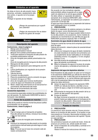 – 8 
No dirija el chorro de alta presión hacia 
personas, animales, equipamiento eléc-trico 
activo, ni apunte con él al propio 
aparato. 
Proteger el aparato de las heladas. 
Ilustraciones, véase la página 2 
1 Mango para el transporte 
2 Pistola pulverizadora manual 
3 Bloqueo de la pistola pulverizadora manual 
4 Tecla para separar la manguera de alta presión de 
la pistola pulverizadora manual 
5 Zona de recogida para pistola pulverizadora ma-nual 
Zona de recogida para la manguera de alta presión 
6 Manguera de alta presión 
7 Manguera de aspiración para detergente (con fil-tro) 
8 Lanza dosificadora con regulación de la presión 
(Vario Power) 
9 Válvula térmica 
10 Conexión de alta presión 
11 Pieza de acoplamiento para la conexión de agua 
12 Conexión de agua con filtro 
13 Zona de recogida para la lanza dosificadora 
14 Lanza de agua con fresadora de suciedad 
15 Motor; véase más información en el manual de fun-cionamiento 
del fabricante del motor 
16 Manual de funcionamiento del motor 
Los accesorios especiales amplian las posibilidades de 
uso del aparato. Su distribuidor KÄRCHER le dará in-formación 
más detallada. 
Antes de la puesta en marcha montar las piezas sueltas 
suministradas con el aparato. 
Ilustraciones, véase la página 2 
Figura 
 Fijar el mango para el transporte al bastidor. 
Para ello alinear los orificios, introducir los tornillos 
y fijar con las tuercas. 
Figura 
 Montar la zona de recogida para accesorios. 
Figura 
 Introducir la manguera de alta presión en la pistola 
pulverizadora manual hasta que esta haga un ruido 
al encajarse. 
Nota: Procurar que el racor de conexión esté ali-neado 
correctamente. 
De acuerdo con las normativas vigentes, 
está prohibido utilizar el aparato sin un sepa-rador 
de sistema en la red de agua potable. 
Se debe utilizar un separador de sistema 
apropiado de la empresa KÄRCHER, alter-nativamente, 
un separador de sistema que cumpla la 
norma EN 12729 tipo BA. 
El agua que haya pasado por un separador del sistema 
será catalogada como no potable. 
 PRECAUCIÓN 
Conectar el separador de sistema siempre a la alimen-tación 
de agua, nunca directamente al equipo. 
Nota: Las impurezas en el agua pueden dañar la bom-ba 
de alta presión y los accesorios. Como medida de 
protección se recomienda el uso del filtro de agua de 
KÄRCHER (accesorio especial, Ref.:4.730-059). 
Tenga en cuenta las normas de la empresa suministra-dora 
de agua. 
Valores de conexión: véase la placa de características/ 
datos técnicos. 
 Utilice una manguera de agua de tejido resistente 
(no está incluida en el volumen de suministro) con 
un acoplamiento de los habituales en el mercado. 
(Diámetro mínimo 1/2 pulgada o 13 mm; longitud 
mínima 7,5 m). 
 Atornille la pieza de acoplamiento a la conexión de 
agua del aparato suministrada. 
 Meta la manguera de agua en la pieza de acopla-miento 
del aparato y conéctela al suministro de 
agua. 
Esta limpiadora de alta presión es apta con la mangue-ra 
de aspiración KÄRCHER con válvula de retorno (ac-cesorio 
especial, Ref. 4.440-238) para la aspiración de 
agua de superficie, p. ej. de los bidones para agua plu-vial 
o de los estanques (altura de aspiración máxima, 
véase los datos técnicos). 
 Llenar de agua la manguera de aspiración KÄR-CHER 
con válvula de retorno, atornillar a la co-nexión 
de agua y colgar en el bidón para agua plu-vial. 
 Desconectar la manguera de alta presión de la co-nexión 
de alta presión del aparato. 
 Purgue el aparato. 
No dejar funcionar el aparato sin el tubo de alta 
presión hasta que salga el agua sin burbujas por la 
conexión de alta presión. Desconecte el aparato y 
conecte la manguera de alta presión. 
 PRECAUCIÓN 
La marcha en vacío durante más de 2 horas provoca 
daños en la bomba de alta presión. Si el equipo no ge-nera 
presión en 2 minutos, desconectar el equipo y pro-ceder 
conforme a las indicaciones del capítulo Ayuda 
en caso de fallo. 
 PRECAUCIÓN 
Se suministra el aparato sin aceite del motor. Antes de 
arrancar por primera vez, añada aceite del motor. 
 Llenar el depósito de combustible y controlar el ni-vel 
de aceite. 
Véase el manual de instrucciones del motor. 
Símbolos en el aparato 
¡Riesgo de quemaduras por superfi-cies 
calientes! 
¡Peligro de intoxicación! No se deben 
respirar los gases de escape. 
Manejo 
Descripción del aparato 
Accesorios especiales 
Antes de la puesta en marcha 
Suministro de agua 
Suministro de agua desde la tubería de agua 
Aspiración del agua de depósitos abiertos 
Puesta en marcha 
ES 55 
 