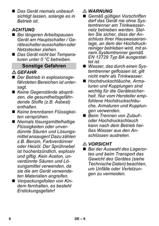 – 6 
 Das Gerät niemals unbeauf-sichtigt 
lassen, solange es in 
Betrieb ist. 
ACHTUNG 
 Bei längeren Arbeitspausen 
Gerät am Hauptschalter / Ge-räteschalter 
ausschalten oder 
Netzstecker ziehen. 
 Das Gerät nicht bei Tempera-turen 
unter 0 °C betreiben. 
GEFAHR 
 Der Betrieb in explosionsge-fährdeten 
Bereichen ist unter-sagt. 
 Keine Gegenstände absprit-zen, 
die gesundheitsgefähr-dende 
Stoffe (z.B. Asbest) 
enthalten. 
 Keine brennbaren Flüssigkei-ten 
versprühen. 
 Niemals lösungsmittelhaltige 
Flüssigkeiten oder unver-dünnte 
Säuren und Lösungs-mittel 
ansaugen! Dazu zählen 
z.B. Benzin, Farbverdünner 
oder Heizöl. Der Sprühnebel 
ist hochentzündlich, explosiv 
und giftig. Kein Aceton, un-verdünnte 
Säuren und Lö-sungsmittel 
verwenden, da 
sie die am Gerät verwende-ten 
Materialien angreifen. 
 Verpackungsfolien von Kin-dern 
fernhalten, es besteht 
Erstickungsgefahr! 
 WARNUNG 
 Gemäß gültigen Vorschriften 
darf das Gerät nie ohne Sys-temtrenner 
am Trinkwasser-netz 
betrieben werden. Stel-len 
Sie sicher, dass der An-schluss 
Ihrer Hauswasseran-lage, 
an dem der Hochdruck-reiniger 
betrieben wird, mit ei-nem 
Systemtrenner gemäß 
EN 12729 Typ BA ausgestat-tet 
ist. 
 Wasser, das durch einen Sys-temtrenner 
geflossen ist, gilt 
nicht mehr als Trinkwasser. 
 Hochdruckschläuche, Arma-turen 
und Kupplungen sind 
wichtig für die Gerätesicher-heit. 
Nur vom Hersteller emp-fohlene 
Hochdruckschläu-che, 
Armaturen und Kupplun-gen 
verwenden. 
 Beim Trennen von Zulauf– 
oder Hochdruckschlauch 
kann nach dem Betrieb hei-ßes 
Wasser aus den An-schlüssen 
austreten. 
 VORSICHT 
 Bei der Auswahl des Lageror-tes 
und beim Transport das 
Gewicht des Gerätes (siehe 
Technische Daten) beachten, 
um Unfälle oder Verletzun-gen 
zu vermeiden. 
Sonstige Gefahren 
6 DE 
 