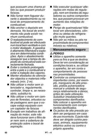 – 4 
que possuam uma chama pi-loto 
ou que possam produzir 
faíscas. 
 Não fumar nem foguear du-rante 
o abastecimento ou no 
local de armazenamento do 
combustível. 
 Não encher o depósito em 
demasia. No bocal de enchi-mento 
não pode existir ne-nhum 
combustível. 
 O reabastecimento do com-bustível 
só pode ser efectuado 
num local bem ventilado e com 
o motor desligado. A gasolina 
é altamente inflamável e explo-siva 
em determinadas condi-ções. 
Após o abastecimento 
assegurar que a tampa do de-pósito 
do combustível está cor-rectamente 
fechada. 
 Evitar o contacto prolongado 
entre a pele e o combustível e 
evitar a inalação dos vapores. 
 Manter afastados do silencia-dor 
objectos e materiais infla-máveis 
(mín. 2 m). 
 Não utilizar o motor sem si-lenciador 
e, regularmente, 
controlar, limpar e, se neces-sário, 
substituí-lo. 
 Não utilizar o motor em cam-pos 
de florestas, arbustos ou 
de pastagens sem que o es-cape 
esteja equipado com 
um captador de faíscas 
 Excepto em trabalhos de afi-nação 
do motor, este não 
deve funcionar sem o filtro de 
ar nem sem a cobertura de 
protecção sobre o bocal de 
aspiração. 
 Não executar quaisquer alte-rações 
em molas de regula-ção, 
nem em tirantes de regu-ladores 
ou outros componen-tes, 
que possam provocar um 
aumento das rotações do 
motor. 
 Perigo de queimaduras! Não 
tocar em silenciadores, cilin-dros 
ou aletas de refrigera-ção 
muito quentes. 
 Não pôr as mãos ou pés na 
proximidade de componentes 
móveis ou rotativos. 
Manuseamento seguro 
PERIGO 
 Utilize o aparelho somente 
para os fins a que se destina. 
Deve ter em consideração as 
condições locais e, ao utilizar 
o aparelho, ter em conta o 
comportamento de pessoas 
nas proximidades. 
 Controlar os componentes 
importantes como, por exem-plo, 
mangueira de alta pres-são, 
pistola pulverizadora 
manual e unidade de segu-rança 
relativamente a danos, 
antes de cada utilização. 
Substituir imediatamente 
componentes danificados. 
Não colocar o aparelho em 
funcionamento com compo-nentes 
danificados. 
 Os jactos de alta pressão po-dem 
ser perigosos em caso 
de uso incorrecto. O jacto não 
deve ser dirigido contra pes-soas, 
animais, equipamento 
eléctrico activo ou contra o 
próprio aparelho. 
60 PT 
 