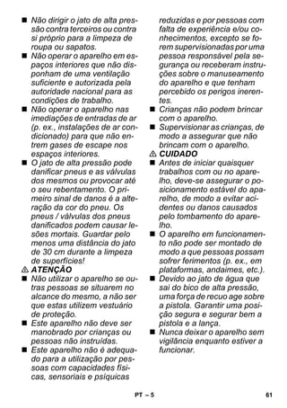 – 5 
 Não dirigir o jato de alta pres-são 
contra terceiros ou contra 
si próprio para a limpeza de 
roupa ou sapatos. 
 Não operar o aparelho em es-paços 
interiores que não dis-ponham 
de uma ventilação 
suficiente e autorizada pela 
autoridade nacional para as 
condições de trabalho. 
 Não operar o aparelho nas 
imediações de entradas de ar 
(p. ex., instalações de ar con-dicionado) 
para que não en-trem 
gases de escape nos 
espaços interiores. 
 O jato de alta pressão pode 
danificar pneus e as válvulas 
dos mesmos ou provocar até 
o seu rebentamento. O pri-meiro 
sinal de danos é a alte-ração 
da cor do pneu. Os 
pneus / válvulas dos pneus 
danificados podem causar le-sões 
mortais. Guardar pelo 
menos uma distância do jato 
de 30 cm durante a limpeza 
de superfícies! 
 ATENÇÃO 
 Não utilizar o aparelho se ou-tras 
pessoas se situarem no 
alcance do mesmo, a não ser 
que estas utilizem vestuário 
de proteção. 
 Este aparelho não deve ser 
manobrado por crianças ou 
pessoas não instruídas. 
 Este aparelho não é adequa-do 
para a utilização por pes-soas 
com capacidades físi-cas, 
sensoriais e psíquicas 
reduzidas e por pessoas com 
falta de experiência e/ou co-nhecimentos, 
excepto se fo-rem 
supervisionadas por uma 
pessoa responsável pela se-gurança 
ou receberam instru-ções 
sobre o manuseamento 
do aparelho e que tenham 
percebido os perigos ineren-tes. 
 Crianças não podem brincar 
com o aparelho. 
 Supervisionar as crianças, de 
modo a assegurar que não 
brincam com o aparelho. 
 CUIDADO 
 Antes de iniciar quaisquer 
trabalhos com ou no apare-lho, 
deve-se assegurar o po-sicionamento 
estável do apa-relho, 
de modo a evitar aci-dentes 
ou danos causados 
pelo tombamento do apare-lho. 
 O aparelho em funcionamen-to 
não pode ser montado de 
modo a que pessoas possam 
sofrer ferimentos (p. ex., em 
plataformas, andaimes, etc.). 
 Devido ao jato de água que 
sai do bico de alta pressão, 
uma força de recuo age sobre 
a pistola. Garantir uma posi-ção 
segura e segurar bem a 
pistola e a lança. 
 Nunca deixar o aparelho sem 
vigilância enquanto estiver a 
funcionar. 
PT 61 
 