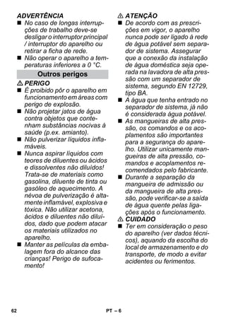 – 6 
ADVERTÊNCIA 
 No caso de longas interrup-ções 
de trabalho deve-se 
desligar o interruptor principal 
/ interruptor do aparelho ou 
retirar a ficha de rede. 
 Não operar o aparelho a tem-peraturas 
inferiores a 0 °C. 
PERIGO 
 É proibido pôr o aparelho em 
funcionamento em áreas com 
perigo de explosão. 
 Não projetar jatos de água 
contra objetos que conte-nham 
substâncias nocivas à 
saúde (p.ex. amianto). 
 Não pulverizar líquidos infla-máveis. 
 Nunca aspirar líquidos com 
teores de diluentes ou ácidos 
e dissolventes não diluídos! 
Trata-se de materiais como 
gasolina, diluente de tinta ou 
gasóleo de aquecimento. A 
névoa de pulverização é alta-mente 
inflamável, explosiva e 
tóxica. Não utilizar acetona, 
ácidos e diluentes não diluí-dos, 
dado que podem atacar 
os materiais utilizados no 
aparelho. 
 Manter as películas da emba-lagem 
fora do alcance das 
crianças! Perigo de sufoca-mento! 
 ATENÇÃO 
 De acordo com as prescri-ções 
em vigor, o aparelho 
nunca pode ser ligado à rede 
de água potável sem separa-dor 
de sistema. Assegurar 
que a conexão da instalação 
de água doméstica seja ope-rada 
na lavadora de alta pres-são 
com um separador de 
sistema, segundo EN 12729, 
tipo BA. 
 A água que tenha entrado no 
separador de sistema, já não 
é considerada água potável. 
 As mangueiras de alta pres-são, 
os comandos e os aco-plamentos 
são importantes 
para a segurança do apare-lho. 
Utilizar unicamente man-gueiras 
de alta pressão, co-mandos 
e acoplamentos re-comendados 
pelo fabricante. 
 Durante a separação da 
mangueira de admissão ou 
da mangueira de alta pres-são, 
pode verificar-se a saída 
de água quente pelas liga-ções 
após o funcionamento. 
 CUIDADO 
 Ter em consideração o peso 
do aparelho (ver dados técni-cos), 
aquando da escolha do 
local de armazenamento e do 
transporte, de modo a evitar 
acidentes ou ferimentos. 
Outros perigos 
62 PT 
 