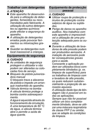 – 7 
 ATENÇÃO 
 Este aparelho foi desenvolvi-do 
para a utilização de deter-gentes, 
fornecidos ou reco-mendados 
pelo fabricante. A 
utilização de outros detergen-tes 
ou agentes químicos 
pode afectar a segurança do 
aparelho. 
 A utilização de detergentes 
errados pode provocar feri-mentos 
ou intoxicações gra-ves. 
 Guardar os detergentes num 
local inacessível a crianças. 
 CUIDADO 
 As unidades de segurança 
protegem o utilizador e não 
podem ser alteradas ou colo-cadas 
fora de serviço. 
 Bloqueio da pistola pulveriza-dora 
manual 
O bloqueio trava a alavanca 
da pistola e impede um arran-que 
inadvertido do aparelho. 
 Válvula térmica na bomba 
A válvula térmica protege a 
bomba contra sobreaqueci-mento. 
A água é aquecida através do 
funcionamento de circulação. 
A uma temperatura de 60 °C 
da água, a válvula térmica 
abre e permite a saída de 
água quente. 
 CUIDADO 
 Utilizar roupa de protecção e 
óculos de protecção contra 
salpicos de água ou sujida-des. 
 Perigo de danos no aparelho 
auditivo. Nos trabalhos com 
este aparelho é imprescindí-vel 
a utilização de uma pro-tecção 
adequada para os ou-vidos. 
 Durante a utilização de lava-doras 
de alta pressão podem 
ser produzidos aerossóis. A 
inalação de aerossóis pode 
ter consequências graves 
para a saúde. 
Consoante a aplicação po-dem 
ser utilizados bicos com-pletamente 
blindados (p. ex. 
limpeza de superfícies) para 
os trabalhos de limpeza com 
a lavadora de alta pressão, 
os quais reduzem substan-cialmente 
a projecção de ae-rossóis 
aquosos. 
A utilização deste tipo de blin-dagem 
não é possível em to-das 
as aplicações. 
Sempre que não for possível 
utilizar um bico completa-mente 
blindado, deve-se utili-zar 
uma máscara respiratória 
da classe FFP 2 ou similar, 
que se adapte às condições 
de limpeza. 
Trabalhar com detergentes 
Equipamento de segurança 
Equipamento de protecção 
pessoal 
PT 63 
 