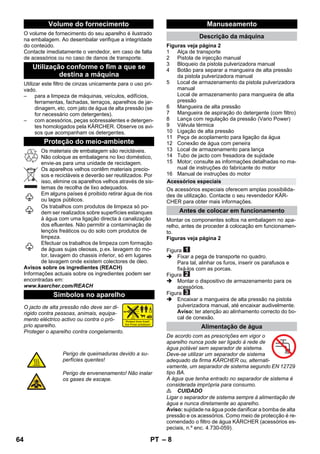 – 8 
O volume de fornecimento do seu aparelho é ilustrado 
na embalagem. Ao desembalar verifique a integridade 
do conteúdo. 
Contacte imediatamente o vendedor, em caso de falta 
de acessórios ou no caso de danos de transporte. 
Utilizar este filtro de cinzas unicamente para o uso pri-vado. 
– para a limpeza de máquinas, veículos, edifícios, 
ferramentas, fachadas, terraços, aparelhos de jar-dinagem, 
etc. com jato de água de alta pressão (se 
for necessário com detergentes). 
– com acessórios, peças sobressalentes e detergen-tes 
homologados pela KÄRCHER. Observe os avi-sos 
que acompanham os detergentes. 
Os materiais de embalagem são recicláveis. 
Não coloque as embalagens no lixo doméstico, 
envie-as para uma unidade de reciclagem. 
Os aparelhos velhos contêm materiais precio-sos 
e recicláveis e deverão ser reutilizados. Por 
isso, elimine os aparelhos velhos através de sis-temas 
de recolha de lixo adequados. 
Em alguns países é proibido retirar água de rios 
ou lagos públicos. 
Os trabalhos com produtos de limpeza só po-dem 
ser realizados sobre superfícies estanques 
à água com uma ligação directa à canalização 
dos efluentes. Não permitir a contaminação de 
lençóis freáticos ou do solo com produtos de 
limpeza. 
Efectuar os trabalhos de limpeza com formação 
de águas sujas oleosas, p.ex. lavagem do mo-tor, 
lavagem do chassis inferior, só em lugares 
de lavagem onde existem colectores de óleo. 
Avisos sobre os ingredientes (REACH) 
Informações actuais sobre os ingredientes podem ser 
encontradas em: 
www.kaercher.com/REACH 
O jacto de alta pressão não deve ser di-rigido 
contra pessoas, animais, equipa-mento 
eléctrico activo ou contra o pró-prio 
aparelho. 
Proteger o aparelho contra congelamento. 
Figuras veja página 2 
1 Alça de transporte 
2 Pistola de injecção manual 
3 Bloqueio da pistola pulverizadora manual 
4 Botão para separar a mangueira de alta pressão 
da pistola pulverizadora manual 
5 Local de armazenamento da pistola pulverizadora 
manual 
Local de armazenamento para mangueira de alta 
pressão 
6 Mangueira de alta pressão 
7 Mangueira de aspiração do detergente (com filtro) 
8 Lança com regulação da pressão (Vario Power) 
9 Válvula térmica 
10 Ligação de alta pressão 
11 Peça de acoplamento para ligação da água 
12 Conexão de água com peneira 
13 Local de armazenamento para lança 
14 Tubo de jacto com fresadora de sujidade 
15 Motor; consulte as informações detalhadas no ma-nual 
de instruções do fabricante do motor 
16 Manual de instruções do motor 
Os acessórios especiais oferecem amplas possibilida-des 
de utilização. Contacte o seu revendedor KÄR-CHER 
para obter mais informações. 
Montar os componentes soltos na embalagem no apa-relho, 
antes de proceder à colocação em funcionamen-to. 
Figuras veja página 2 
Figura 
 Fixar a pega de transporte no quadro. 
Para tal, alinhar os furos, inserir os parafusos e 
fixá-los com as porcas. 
Figura 
 Montar o dispositivo de armazenamento para os 
acessórios. 
Figura 
 Encaixar a mangueira de alta pressão na pistola 
pulverizadora manual, até encaixar audivelmente. 
Aviso: ter atenção ao alinhamento correcto do bo-cal 
de conexão. 
De acordo com as prescrições em vigor o 
aparelho nunca pode ser ligado à rede de 
água potável sem separador de sistema. 
Deve-se utilizar um separador de sistema 
adequado da firma KÄRCHER ou, alternati-vamente, 
um separador de sistema segundo EN 12729 
tipo BA. 
A água que tenha entrado no separador de sistema é 
considerada imprópria para consumo. 
 CUIDADO 
Ligar o separador de sistema sempre à alimentação de 
água e nunca diretamente ao aparelho. 
Aviso: sujidade na água pode danificar a bomba de alta 
pressão e os acessórios. Como meio de protecção é re-comendado 
o filtro de água KÄRCHER (acessórios es-peciais, 
n.º enc. 4.730-059). 
Volume do fornecimento 
Utilização conforme o fim a que se 
destina a máquina 
Proteção do meio-ambiente 
Símbolos no aparelho 
Perigo de queimaduras devido a su-perfícies 
quentes! 
Perigo de envenenamento! Não inalar 
os gases de escape. 
Manuseamento 
Descrição da máquina 
Acessórios especiais 
Antes de colocar em funcionamento 
Alimentação de água 
64 PT 
 