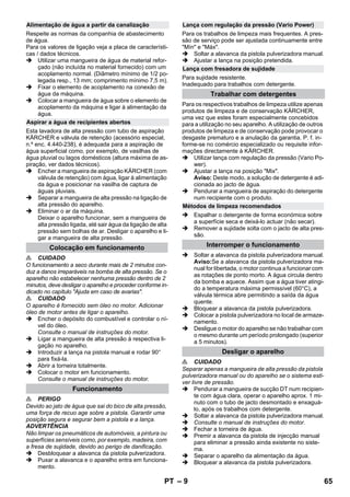 – 9 
Respeite as normas da companhia de abastecimento 
de água. 
Para os valores de ligação veja a placa de característi-cas 
/ dados técnicos. 
 Utilizar uma mangueira de água de material refor-çado 
(não incluída no material fornecido) com um 
acoplamento normal. (Diâmetro mínimo de 1/2 po-legada 
resp., 13 mm; comprimento mínimo 7,5 m). 
 Fixar o elemento de acoplamento na conexão de 
água da máquina. 
 Colocar a mangueira de água sobre o elemento de 
acoplamento da máquina e ligar à alimentação da 
água. 
Esta lavadora de alta pressão com tubo de aspiração 
KÄRCHER e válvula de retenção (acessório especial, 
n.º enc. 4.440-238), é adequada para a aspiração de 
água superficial como, por exemplo, de vasilhas de 
água pluvial ou lagos domésticos (altura máxima de as-piração, 
ver dados técnicos). 
 Encher a mangueira de aspiração KÄRCHER (com 
válvula de retenção) com água, ligar à alimentação 
da água e posicionar na vasilha de captura de 
águas pluviais. 
 Separar a mangueira de alta pressão na ligação de 
alta pressão do aparelho. 
 Eliminar o ar da máquina. 
Deixar o aparelho funcionar, sem a mangueira de 
alta pressão ligada, até sair água da ligação de alta 
pressão sem bolhas de ar. Desligar o aparelho e li-gar 
a mangueira de alta pressão. 
 CUIDADO 
O funcionamento a seco durante mais de 2 minutos con-duz 
a danos irreparáveis na bomba de alta pressão. Se o 
aparelho não estabelecer nenhuma pressão dentro de 2 
minutos, deve desligar o aparelho e proceder conforme in-dicado 
no capítulo Ajuda em caso de avarias. 
 CUIDADO 
O aparelho é fornecido sem óleo no motor. Adicionar 
óleo de motor antes de ligar o aparelho. 
 Encher o depósito do combustível e controlar o ní-vel 
do óleo. 
Consulte o manual de instruções do motor. 
 Ligar a mangueira de alta pressão à respectiva li-gação 
no aparelho. 
 Introduzir a lança na pistola manual e rodar 90° 
para fixá-la. 
 Abrir a torneira totalmente. 
 Colocar o motor em funcionamento. 
Consulte o manual de instruções do motor. 
 PERIGO 
Devido ao jato de água que sai do bico de alta pressão, 
uma força de recuo age sobre a pistola. Garantir uma 
posição segura e segurar bem a pistola e a lança. 
ADVERTÊNCIA 
Não limpar os pneumáticos de automóveis, a pintura ou 
superfícies sensíveis como, por exemplo, madeira, com 
a fresa de sujidade, devido ao perigo de danificação. 
 Desbloquear a alavanca da pistola pulverizadora. 
 Puxar a alavanca e o aparelho entra em funciona-mento. 
Para os trabalhos de limpeza mais frequentes. A pres-são 
de serviço pode ser ajustada continuamente entre 
Mín e Máx. 
 Soltar a alavanca da pistola pulverizadora manual. 
 Ajustar a lança na posição pretendida. 
Para sujidade resistente. 
Inadequado para trabalhos com detergente. 
Para os respectivos trabalhos de limpeza utilize apenas 
produtos de limpeza e de conservação KÄRCHER, 
uma vez que estes foram especialmente concebidos 
para a utilização no seu aparelho. A utilização de outros 
produtos de limpeza e de conservação pode provocar o 
desgaste prematuro e a anulação da garantia. P. f. in-forme- 
se no comércio especializado ou requisite infor-mações 
directamente à KÄRCHER. 
 Utilizar lança com regulação da pressão (Vario Po-wer). 
 Ajustar a lança na posição Mix. 
Aviso: Deste modo, a solução de detergente é adi-cionada 
ao jacto de água. 
 Pendurar a mangueira de aspiração do detergente 
num recipiente com o produto. 
 Espalhar o detergente de forma económica sobre 
a superfície seca e deixá-lo actuar (não secar). 
 Remover a sujidade solta com o jacto de alta pres-são. 
 Soltar a alavanca da pistola pulverizadora manual. 
Aviso:Se a alavanca da pistola pulverizadora ma-nual 
for libertada, o motor continua a funcionar com 
as rotações de ponto morto. A água circula dentro 
da bomba e aquece. Assim que a água tiver atingi-do 
a temperatura máxima permissível (60°C), a 
válvula térmica abre permitindo a saída da água 
quente. 
 Bloquear a alavanca da pistola pulverizadora. 
 Colocar a pistola pulverizadora no local de armaze-namento. 
 Desligue o motor do aparelho se não trabalhar com 
o mesmo durante um período prolongado (superior 
a 5 minutos). 
 CUIDADO 
Separar apenas a mangueira de alta pressão da pistola 
pulverizadora manual ou do aparelho se o sistema esti-ver 
livre de pressão. 
 Pendurar a mangueira de sucção DT num recipien-te 
com água clara, operar o aparelho aprox. 1 mi-nuto 
com o tubo de jacto desmontado e enxaguá-lo, 
após os trabalhos com detergente. 
 Soltar a alavanca da pistola pulverizadora manual. 
 Consulte o manual de instruções do motor. 
 Fechar a torneira de água. 
 Premir a alavanca da pistola de injecção manual 
para eliminar a pressão ainda existente no siste-ma. 
 Separar o aparelho da alimentação da água. 
 Bloquear a alavanca da pistola pulverizadora. 
Alimentação de água a partir da canalização 
Aspirar a água de recipientes abertos 
Colocação em funcionamento 
Funcionamento 
Lança com regulação da pressão (Vario Power) 
Lança com fresadora de sujidade 
Trabalhar com detergentes 
Métodos de limpeza recomendados 
Interromper o funcionamento 
Desligar o aparelho 
PT 65 
 