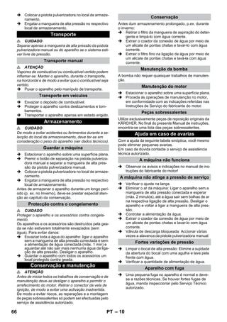 – 10 
 Colocar a pistola pulverizadora no local de armaze-namento. 
 Engatar a mangueira de alta pressão no respectivo 
local de armazenamento. 
 CUIDADO 
Separar apenas a mangueira de alta pressão da pistola 
pulverizadora manual ou do aparelho se o sistema esti-ver 
livre de pressão. 
 ATENÇÃO 
Vapores de combustível ou combustível vertido podem 
inflamar-se. Manter o aparelho, durante o transporte, 
na horizontal e de modo a evitar que o combustível seja 
vertido. 
 Puxar o aparelho pelo manípulo de transporte. 
 Esvaziar o depósito de combustível. 
 Proteger o aparelho contra deslizamentos e tom-bamentos. 
 Transportar o aparelho apenas em estado erigido. 
 CUIDADO 
De modo a evitar acidentes ou ferimentos durante a se-lecção 
do local de armazenamento, deve ter-se em 
consideração o peso do aparelho (ver dados técnicos). 
 Estacionar o aparelho sobre uma superfície plana. 
 Premir o botão de separação na pistola pulveriza-dora 
manual e separar a mangueira de alta pres-são 
da pistola pulverizadora manual. 
 Colocar a pistola pulverizadora no local de armaze-namento. 
 Engatar a mangueira de alta pressão no respectivo 
local de armazenamento. 
Antes de armazenar o aparelho durante um longo perí-odo 
(p. ex. no Inverno), deve-se prestar especial aten-ção 
ao capítulo da conservação. 
 CUIDADO 
Proteger o aparelho e os acessórios contra congela-mento. 
Os aparelhos e os acessórios são destruídos pela gea-da 
se não estiverem totalmente esvaziados (sem 
água). Para evitar danos: 
 Esvaziar toda a água do aparelho: ligar o aparelho 
sem a mangueira de alta pressão conectada e sem 
a alimentação de água conectada (máx. 1 min) e 
aguardar até não sair mais nenhuma água da liga-ção 
de alta pressão. Desligar o aparelho. 
 Guardar o aparelho com todos os acessórios um 
local protegido contra geada. 
 ATENÇÃO 
Antes de iniciar todos os trabalhos de conservação e de 
manutenção deve-se desligar o aparelho e permitir o 
arrefecimento do motor. Retirar o conector da vela de 
ignição, de modo a evitar uma activação inadvertida. 
De modo a evitar riscos, as reparações e a montagem 
de peças sobressalentes só podem ser efectuadas pelo 
serviço de assistência autorizado. 
Antes dum armazenamento prolongado, p.ex. durante 
o inverno: 
 Retirar o filtro da mangueira de aspiração do deter-gente 
e limpá-lo com água corrente. 
 Extrair o coador da conexão de água por meio de 
um alicate de pontas chatas e lavar-lo com água 
corrente. 
 Extrair o filtro fino na ligação da água por meio de 
um alicate de pontas chatas e lavá-la com água 
corrente. 
A bomba não requer quaisquer trabalhos de manuten-ção. 
 Estacionar o aparelho sobre uma superfície plana. 
 Proceda às operações de manutenção no motor, 
em conformidade com as indicações referidas nas 
Instruções de Serviço do fabricante do motor. 
Utilize exclusivamente peças de reposição originais da 
KÄRCHER. No final do presente Manual de instruções, 
encontra-se uma lista das peças sobressalentes. 
Com a ajuda da seguinte tabela sinóptica, você mesmo 
pode eliminar pequenas avarias. 
Em caso de dúvida contacte o serviço de assistência 
técnica autorizado. 
 Observar os avisos e indicações no manual de ins-truções 
do fabricante do motor! 
 Verificar o ajuste na lança. 
 Eliminar o ar da máquina: Ligar o aparelho sem a 
mangueira de alta pressão conectada e esperar 
(máx. 2 minutos), até a água sair sem bolhas de ar 
na respectiva ligação de alta pressão. Desligar o 
aparelho e voltar a ligar a mangueira de alta pres-são. 
 Controlar a alimentação da água. 
 Extrair o coador da conexão de água por meio de 
um alicate de pontas chatas e lavar-lo com água 
corrente. 
 Válvula de descarga bloqueada: Accionar várias 
vezes a alavanca da pistola pulverizadora manual. 
 Limpar o bocal de alta pressão: Elimine a sujidade 
da abertura do bocal com uma agulha e lave pela 
frente com água. 
 Verificar a quantidade de alimentação de água. 
 Uma pequena fuga no aparelho é normal e deve-se 
a razões técnicas. Se houver fortes fugas de 
água, manda inspeccionar pelo Serviço Técnico 
autorizado. 
Transporte 
Transporte manual 
Transporte em veículos 
Armazenamento 
Guardar a máquina 
Protecção contra o congelamento 
Conservação e manutenção 
Conservação 
Manutenção da bomba 
Manutenção do motor 
Peças sobressalentes 
Ajuda em caso de avarias 
A máquina não funciona 
A máquina não atinge a pressão de serviço 
Fortes variações de pressão 
Aparelho com fuga 
66 PT 
 