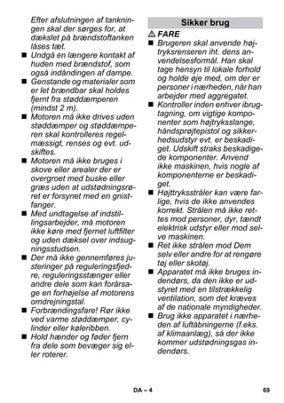 – 4 
Efter afslutningen af tanknin-gen 
skal der sørges for, at 
dækslet på brændstoftanken 
låses tæt. 
 Undgå en længere kontakt af 
huden med brændstof, som 
også indåndingen af dampe. 
 Genstande og materialer som 
er let brændbar skal holdes 
fjernt fra støddæmperen 
(mindst 2 m). 
 Motoren må ikke drives uden 
støddæmper og støddæmpe-ren 
skal kontrolleres regel-mæssigt, 
renses og evt. ud-skiftes. 
 Motoren må ikke bruges i 
skove eller arealer der er 
overgroet med buske eller 
græs uden at udstødningsrø-ret 
er forsynet med en gnist-fanger. 
 Med undtagelse af indstil-lingsarbejder, 
må motoren 
ikke køre med fjernet luftfilter 
og uden dæksel over indsug-ningsstudsen. 
 Der må ikke gennemføres ju-steringer 
på reguleringsfjed-re, 
reguleringsstænger eller 
andre dele som kan forårsa-ge 
en forhøjelse af motorens 
omdrejningstal. 
 Forbrændingsfare! Rør ikke 
ved varme støddæmper, cy-linder 
eller køleribben. 
 Hold hænder og føder fjern 
fra dele som bevæger sig el-ler 
roterer. 
Sikker brug 
FARE 
 Brugeren skal anvende høj-tryksrenseren 
iht. dens an-vendelsesformål. 
Han skal 
tage hensyn til lokale forhold 
og holde øje med, om der er 
personer i nærheden, når han 
arbejder med aggregatet. 
 Kontroller inden enhver ibrug-tagning, 
om vigtige kompo-nenter 
som højtryksslange, 
håndsprøjtepistol og sikker-hedsudstyr 
evt. er beskadi-get. 
Udskift straks beskadige-de 
komponenter. Anvend 
ikke maskinen, hvis nogle af 
komponenterne er beskadi-get. 
 Højttryksstråler kan være far-lige, 
hvis de ikke anvendes 
korrekt. Strålen må ikke ret-tes 
mod personer, dyr, tændt 
elektrisk udstyr eller mod sel-ve 
maskinen. 
 Ret ikke strålen mod Dem 
selv eller andre for at rengøre 
tøj eller skotøj. 
 Apparatet må ikke bruges in-dendørs, 
da den ikke er ud-styret 
med en tilstrækkelig 
ventilation, som det kræves 
af de nationale myndigheder. 
 Brug ikke apparatet i nærhe-den 
af luftåbningerne (f.eks. 
af klimaanlæg), så der ikke 
kommer udstødningsgas in-dendørs. 
DA 69 
 