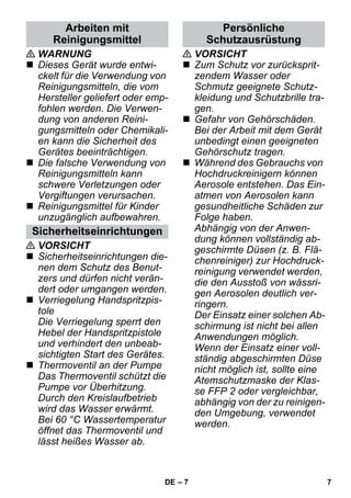 – 7 
 WARNUNG 
 Dieses Gerät wurde entwi-ckelt 
für die Verwendung von 
Reinigungsmitteln, die vom 
Hersteller geliefert oder emp-fohlen 
werden. Die Verwen-dung 
von anderen Reini-gungsmitteln 
oder Chemikali-en 
kann die Sicherheit des 
Gerätes beeinträchtigen. 
 Die falsche Verwendung von 
Reinigungsmitteln kann 
schwere Verletzungen oder 
Vergiftungen verursachen. 
 Reinigungsmittel für Kinder 
unzugänglich aufbewahren. 
 VORSICHT 
 Sicherheitseinrichtungen die-nen 
dem Schutz des Benut-zers 
und dürfen nicht verän-dert 
oder umgangen werden. 
 Verriegelung Handspritzpis-tole 
Die Verriegelung sperrt den 
Hebel der Handspritzpistole 
und verhindert den unbeab-sichtigten 
Start des Gerätes. 
 Thermoventil an der Pumpe 
Das Thermoventil schützt die 
Pumpe vor Überhitzung. 
Durch den Kreislaufbetrieb 
wird das Wasser erwärmt. 
Bei 60 °C Wassertemperatur 
öffnet das Thermoventil und 
lässt heißes Wasser ab. 
 VORSICHT 
 Zum Schutz vor zurücksprit-zendem 
Wasser oder 
Schmutz geeignete Schutz-kleidung 
und Schutzbrille tra-gen. 
 Gefahr von Gehörschäden. 
Bei der Arbeit mit dem Gerät 
unbedingt einen geeigneten 
Gehörschutz tragen. 
 Während des Gebrauchs von 
Hochdruckreinigern können 
Aerosole entstehen. Das Ein-atmen 
von Aerosolen kann 
gesundheitliche Schäden zur 
Folge haben. 
Abhängig von der Anwen-dung 
können vollständig ab-geschirmte 
Düsen (z. B. Flä-chenreiniger) 
zur Hochdruck-reinigung 
verwendet werden, 
die den Ausstoß von wässri-gen 
Aerosolen deutlich ver-ringern. 
Der Einsatz einer solchen Ab-schirmung 
ist nicht bei allen 
Anwendungen möglich. 
Wenn der Einsatz einer voll-ständig 
abgeschirmten Düse 
nicht möglich ist, sollte eine 
Atemschutzmaske der Klas-se 
FFP 2 oder vergleichbar, 
abhängig von der zu reinigen-den 
Umgebung, verwendet 
werden. 
Arbeiten mit 
Reinigungsmittel 
Sicherheitseinrichtungen 
Persönliche 
Schutzausrüstung 
DE 7 
 
