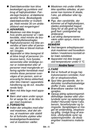 – 5 
 Dæk/dækventiler kan blive 
beskadiget og punktere ved 
brug af højtryksstrålen. Før-ste 
tegn herpå er, at dækkene 
ændrer farve. Beskadigede 
dæk/dækventiler er livsfarli-ge. 
Hold mindst 30 cm stråle-afstand 
ved rengøringen! 
 ADVARSEL 
 Maskinen må ikke bruges 
hvis andre personer er i ræk-kevidde, 
med mindre de bru-ger 
beskyttelsesdragter. 
 Højtryksrenseren må ikke an-vendes 
af børn eller af perso-ner, 
der ikke er blevet instrue-ret 
i brugen. 
 Apparatet er ikke beregnet til 
at blive brugt af personer (in-klusive 
børn), hvis fysiske, 
sensoriske eller åndelige ev-ner 
er indskrænket eller af 
personer med manglende er-faring 
og/eller kendskab med 
mindre disse personer over-våges 
af en person, som er 
ansvarlig for deres sikkerhed, 
eller blev trænet i apparatets 
håndtering og de evt. resulte-rende 
farer. 
 Børn må ikke lege med appa-ratet. 
 Børn skal være under opsyn 
for at sørge for, at de ikke le-ger 
med maskinen. 
 FORSIGTIG 
 Inden der arbejdes med eller 
ved maskinen, skal det sik-res, 
at maskinen står stabilt 
for at forhindre ulykker eller 
beskadigelser/kvæstelser 
ved at maskinen vælter. 
 Maskinen må under driften 
ikke opstilles således, at per-soner 
kan komme til skade, 
f.eks. på stilladser eller lig-nende. 
 Pga. den vandstråle, der 
kommer ud af højtryksdysen, 
stødes pistolgrebet bagud. 
Sørg for at stå godt og hold 
godt fast i pistolgrebet og 
strålerøret. 
 Lad aldrig damprenseren 
være uden opsyn, mens den 
er i drift. 
BEMÆRK 
 Ved længere arbejdspauser 
sluk maskinen ved hovedkon-takten 
/ maskinens kontakt el-ler 
træk netstikket. 
 Apparatet må ikke bruges 
ved temperaturer under 0 °C. 
Andre farer 
FARE 
 Det er forbudt at bruge høj-tryksrenseren 
i områder, hvor 
der er eksplosionsfare. 
 Spul ikke genstande, der in-deholder 
sundhedsskadelige 
stoffer (f.eks. asbest). 
 Brændbare væsker må ikke 
sprøjtes. 
 Opsug aldrig opløsningsmid-delholdige 
væsker eller ufor-tyndede 
syrer og opløsnings-midler! 
Herunder hører f.eks. 
benzin, farvefortynder og fy-ringsolie. 
Sprøjtetågen er me-get 
let antændelig, eksplosiv 
og giftig. Undgå brug af ace-tone, 
ufortyndede syrer og 
opløsningsmidler, da disse 
angriber maskinens materia-ler. 
70 DA 
 