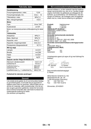 – 10 
Forbehold for tekniske ændringer! 
I de enkelte lande gælder de af vore forhandlere fastlag-te 
garantibetingelser. Eventuelle fejl på apparatet af-hjælpes 
gratis inden for garantien, såfremt fejlen kan til-skrives 
en materiale- eller produktionsfejl. Hvis De øn-sker 
at gøre garantien gældende, bedes De henvende 
Dem til Deres forhandler eller nærmeste kundeservice 
medbringende kvittering for købet. 
(Se adressen på bagsiden) 
Hermed erklærer vi, at den nedenfor nævnte maskine i 
design og konstruktion og i den af os i handlen bragte 
udgave overholder de gældende grundlæggende sik-kerheds- 
og sundhedskrav i EF-direktiverne. Ved æn-dringer 
af maskinen, der foretages uden forudgående 
aftale med os, mister denne erklæring sin gyldighed. 
Undertegnede agerer på vegne af og med fuldmagt fra 
ledelsen. 
Dokumentationsbefuldmægtiget: 
S. Reiser 
Alfred Kärcher GmbH  Co. KG 
Alfred-Kärcher-Str. 28 - 40 
71364 Winnenden (Germany) 
Tlf.: +49 7195 14-0 
Fax: +49 7195 14-2212 
Winnenden, 2014/05/01 
Tekniske data 
Vandtilslutning 
Forsyningstemperatur, maks. °C 40 
Forsyningsmængde, min. l/min. 10 
Tilførselstryk, maks. MPa 1,2 
Max. indsugningshøjde m 0,5 
Motor 
Type Grow 154F 
Kubikindhold cm3 87 
Motor; se motorproducentens driftsvejledning for detal-jer 
Ydelsesdata 
Arbejdstryk MPa 11 
Maks. tilladt tryk MPa 12 
Kapacitet, vand l/min. 7 
Kapacitet, rengøringsmiddel l/min. 0,3 
Pistolgrebets tilbagestødskraft N 17,3 
Mål og vægt 
Længde mm 431 
Bredde mm 390 
Højde mm 921 
Vægt kg 22 
Oplyste værdier ifølge EN 60335-2-79 
Hånd-arm vibrationsværdi 
Usikkerhed K 
m/s2 
m/s2 
 2,5 
0,3 
Lydtryksniveau LpA 
Usikkerhed KpA 
dB(A) 
dB(A) 
87 
3 
Lydeffektniveau LWA + usikkerhed KWA dB(A) 104 
Garanti 
EU-overensstemmelseserklæring 
Produkt: Højtryksrenser 
Type: 1,133-xxx 
Type: 1,194-xxx 
Gældende EF-direktiver 
2006/42/EF (+2009/127/EF) 
2004/108/EF 
2000/14/EF 
Anvendte harmoniserede standarder 
EN 60335–1 
EN 60335–2–79 
EN 55014–2: 1997+A1: 2001+A2: 2008 
EN 55012: 2007 + A1: 2009 
Anvendte overensstemmelsesvurderingsprocedu-rer 
2000/14/EF: Bilag V 
Lydeffektniveau dB(A) 
G 4.10 
Målt: 101 
Garanteret: 104 
CEO Head of Approbation 
DA 75 
 