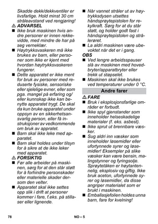 – 5 
Skadde dekk/dekkventiler er 
livsfarlige. Hold minst 30 cm 
stråleavstand ved rengjøring! 
 ADVARSEL 
 Ikke bruk maskinen hvis an-dre 
personer er innen rekke-vidde, 
med mindre de har på 
seg verneklær. 
 Høytrykksvaskeren må ikke 
brukes av barn, eller perso-ner 
som ikke er kjent med 
hvordan høytrykksvaskeren 
fungerer. 
 Dette apparatet er ikke ment 
for bruk av personer med re-duserte 
fysiske, sensoriske 
eller sjelelige evner, eller som 
pga. mangel på erfaring og/ 
eller kunnskap ikke kan be-nytte 
apparatet trygt. De skal 
da kun bruke apparatet under 
oppsyn av en sikkerhetsan-svarlig 
person, eller få in-struksjoner 
av vedkommende 
om bruk av appratet. 
 Barn skal ikke leke med ap-paratet. 
 Barn skal holdes under tilsyn 
for å sikre at de ikke leker 
med apparatet. 
 FORSIKTIG 
 Før alle arbeider på maski-nen, 
sørg for at den står støtt 
for å forhindre personskader 
eller materielle skader der-som 
den velter. 
 Apparatet skal ikke settes 
opp slik i drift at personer 
kommer i fare, f.eks. på stilla-ser 
eller lignende. 
 Når vannet stråler ut av høy-trykksdysen 
utsettes 
håndsprøytepistolen for re-kylkraft. 
Sørg for at du står 
støtt, og holder godt fast i 
håndsprøytepistolen og strå-lerøret. 
 La aldri maskinen være ube-voktet 
når det er i gang. 
OBS 
 Ved lengre arbeidsspauser 
slå av maskinen med hoved-bryter/ 
apparatbryter eller 
trekk ut støpselet. 
 Maskinen skal ikke brukes 
ved temperaturer under 0 °C. 
Andre farer 
FARE 
 Bruk i eksplosjonsfarlige om-råder 
er forbudt. 
 Ikke spyl gjenstander som 
inneholder helseskadelige 
materialer (f. eks. asbest). 
 Ikke sprut ut brennbare væs-ker. 
 Sug aldri inn væsker som 
inneholder løsemidler eller 
ufortynnede syrer og løse-midler! 
Eksempler på slike 
væsker kan være bensin, ma-lingstynner 
og fyringsolje. 
Sprøytetåken er høytanten-nelig, 
eksplosiv og giftig. Ikke 
bruk aceton, ufortynnede sy-rer 
og løsemidler, da disse 
angriper materialet som er 
brukt i maskinen. 
 Emballasjefolien holdes unna 
barn, fare for kvelning! 
78 NO 
 