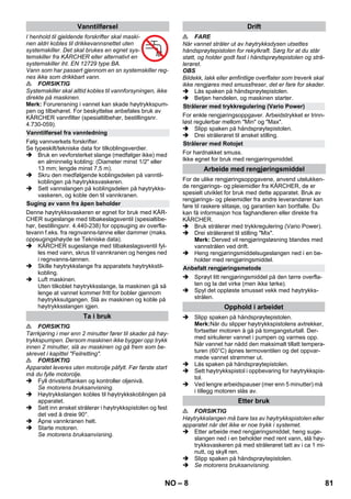 – 8 
I henhold til gjeldende forskrifter skal maski-nen 
aldri kobles til drikkevannsnettet uten 
systemskiller. Det skal brukes en egnet sys-temskiller 
fra KÄRCHER eller alternativt en 
systemskiller iht. EN 12729 type BA. 
Vann som har passert gjennom en sn systemskiller reg-nes 
ikke som drikkbart vann. 
 FORSIKTIG 
Systemskiller skal alltid kobles til vannforsyningen, ikke 
direkte på maskinen. 
Merk: Forurensning i vannet kan skade høytrykkspum-pen 
og tilbehøret. For beskyttelse anbefales bruk av 
KÄRCHER vannfilter (spesialtilbehør, bestillingsnr. 
4.730-059). 
Følg vannverkets forskrifter. 
Se typeskilt/tekniske data for tilkoblingsverdier. 
 Bruk en vevforsterket slange (medfølger ikke) med 
en alminnelig kobling: (Diameter minst 1/2 eller 
13 mm; lengde minst 7,5 m). 
 Skru den medfølgende koblingsdelen på vanntil-koblingen 
på høytrykksvaskeren. 
 Sett vannslangen på koblingsdelen på høytrykks-vaskeren, 
og koble den til vannkranen. 
Denne høytrykksvaskeren er egnet for bruk med KÄR-CHER 
sugeslange med tilbakeslagsventil (spesialtibe-hør, 
bestillingsnr. 4.440-238) for oppsuging av overfla-tevann 
f.eks. fra regnvanns-tønne eller dammer (maks. 
oppsugingshøyde se Tekniske data). 
 KÄRCHER sugeslange med tilbakeslagsventil fyl-les 
med vann, skrus til vannkranen og henges ned 
i regnvanns-tønnen. 
 Skille høytrykkslange fra apparatets høytrykkstil-kobling. 
 Luft maskinen. 
Uten tilkoblet høytrykksslange, la maskinen gå så 
lenge at vannet kommer fritt for bobler gjennom 
høytrykksutgangen. Slå av maskinen og koble på 
høytrykksslangen igjen. 
 FORSIKTIG 
Tørrkjøring i mer enn 2 minutter fører til skader på høy-trykkspumpen. 
Dersom maskinen ikke bygger opp trykk 
innen 2 minutter, slå av maskinen og gå frem som be-skrevet 
i kapittel Feilretting. 
 FORSIKTIG 
Apparatet leveres uten motorolje påfylt. Før første start 
må du fylle motorolje. 
 Fyll drivstofftanken og kontroller oljenivå. 
Se motorens bruksanvisning. 
 Høytrykkslangen kobles til høytrykkskoblingen på 
apparatet. 
 Sett inn ønsket strålerør i høytrykkspistolen og fest 
det ved å dreie 90°. 
 Åpne vannkranen helt. 
 Starte motoren. 
Se motorens bruksanvisning. 
 FARE 
Når vannet stråler ut av høytrykksdysen utsettes 
håndsprøytepistolen for rekylkraft. Sørg for at du står 
støtt, og holder godt fast i håndsprøytepistolen og strå-lerøret. 
OBS 
Bildekk, lakk eller ømfintlige overflater som treverk skal 
ikke rengjøres med smussfreser, det er fare for skader. 
 Lås spaken på håndsprøytepistolen. 
 Betjen hendelen, og maskinen starter. 
For enkle rengjøringsoppgaver. Arbeidstrykket er trinn-løst 
regulerbar mellom Min og Max. 
 Slipp spaken på håndsprøytepistolen. 
 Drei strålerøret til ønsket stilling. 
For hardnakket smuss. 
Ikke egnet for bruk med rengjøringsmiddel. 
For de ulike rengjøringsoppgavene, anvend utelukken-de 
rengjørings- og pleiemidler fra KÄRCHER, de er 
spesielt utviklet for bruk med dette apparatet. Bruk av 
rengjørings- og pleiemidler fra andre leverandører kan 
føre til raskere slitasje, og garantien kan bortfalle. Du 
kan få informasjon hos faghandleren eller direkte fra 
KÄRCHER. 
 Bruk strålerør med trykkregulering (Vario Power). 
 Drei strålerøret til stilling Mix. 
Merk: Derved vil rengjøringsløsning blandes med 
vannstrålen ved drift. 
 Heng rengjøringsmiddelsugeslangen ned i en be-holder 
med rengjøringsmiddel. 
 Sprøyt litt rengjøringsmiddel på den tørre overfla-ten 
og la det virke (men ikke tørke). 
 Spyl det oppløste smusset vekk med høytrykks-strålen. 
 Slipp spaken på håndsprøytepistolen. 
Merk:Når du slipper høytrykkspistolens avtrekker, 
fortsetter motoren å gå på tomgangsturtall. Der-med 
sirkulerer vannet i pumpen og varmes opp. 
Når vannet har nådd den maksimalt tillatt tempera-turen 
(60°C) åpnes termoventilen og det oppvar-mede 
vannet strømmer ut. 
 Lås spaken på håndsprøytepistolen. 
 Sett høytrykkspistol i oppbevaring for høytrykkspis-tol. 
 Ved lengre arbeidspauser (mer enn 5 minutter) må 
i tillegg motoren slås av. 
 FORSIKTIG 
Høytrykkslangen må bare tas av høytrykkspistolen eller 
apparatet når det ikke er noe trykk i systemet. 
 Etter arbeide med rengjøringsmiddel, heng suge-slangen 
ned i en beholder med rent vann, slå høy-trykksvaskeren 
på med strålerøret tatt av i ca 1 mi-nutt, 
og skyll ren. 
 Slipp spaken på håndsprøytepistolen. 
 Se motorens bruksanvisning. 
Vanntilførsel 
Vanntilførsel fra vannledning 
Suging av vann fra åpen beholder 
Ta i bruk 
Drift 
Strålerør med trykkregulering (Vario Power) 
Strålerør med Rotojet 
Arbeide med rengjøringsmiddel 
Anbefalt rengjøringsmetode 
Opphold i arbeidet 
Etter bruk 
NO 81 
 