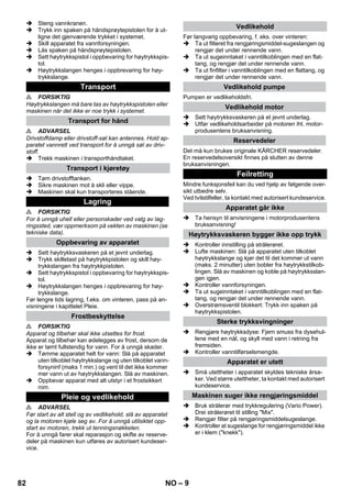 – 9 
 Steng vannkranen. 
 Trykk inn spaken på håndsprøytepistolen for å ut-ligne 
det gjenværende trykket i systemet. 
 Skill apparatet fra vannforsyningen. 
 Lås spaken på håndsprøytepistolen. 
 Sett høytrykkspistol i oppbevaring for høytrykkspis-tol. 
 Høytrykkslangen henges i oppbrevaring for høy-trykkslange. 
 FORSIKTIG 
Høytrykkslangen må bare tas av høytrykkspistolen eller 
maskinen når det ikke er noe trykk i systemet. 
 ADVARSEL 
Drivstoffdamp eller drivstoff-søl kan antennes. Hold ap-paratet 
vannrett ved transport for å unngå søl av driv-stoff. 
 Trekk maskinen i transporthåndtaket. 
 Tøm drivstofftanken. 
 Sikre maskinen mot å skli eller vippe. 
 Maskinen skal kun transporteres stående. 
 FORSIKTIG 
For å unngå uhell eller personskader ved valg av lag-ringssted, 
vær oppmerksom på vekten av maskinen (se 
tekniske data). 
 Sett høytrykksvaskeren på et jevnt underlag. 
 Trykk skilletast på høytrykkpistolen og skill høy-trykkslangen 
fra høytrykkpistolen. 
 Sett høytrykkspistol i oppbevaring for høytrykkspis-tol. 
 Høytrykkslangen henges i oppbrevaring for høy-trykkslange. 
Før lengre tids lagring, f.eks. om vinteren, pass på an-visningene 
i kapittelet Pleie. 
 FORSIKTIG 
Apparat og tilbehør skal ikke utsettes for frost. 
Apparat og tilbehør kan ødelegges av frost, dersom de 
ikke er tømt fullstendig for vann. For å unngå skader. 
 Tømme apparatet helt for vann: Slå på apparatet 
uten tilkoblet høytrykkslange og uten tilkoblet vann-forsyninf 
(maks 1 min.) og vent til det ikke kommer 
mer vann ut av høytrykkslangen. Slå av maskinen. 
 Oppbevar apparat med alt utstyr i et frostsikkert 
rom. 
 ADVARSEL 
Før start av alt stell og av vedlikehold, slå av apparatet 
og la motoren kjøle seg av. For å unngå utilsiktet opp-start 
av motoren, trekk ut tenningsnøkkelen. 
For å unngå farer skal reparasjon og skifte av reserve-deler 
på maskinen kun utføres av autorisert kundeser-vice. 
Før langvarig oppbevaring, f. eks. over vinteren: 
 Ta ut filteret fra rengjøringsmiddel-sugeslangen og 
rengjør det under rennende vann. 
 Ta ut sugeinntaket i vanntilkoblingen med en flat-tang, 
og rengjør det under rennende vann. 
 Ta ut finfilter i vanntilkoblingen med en flattang, og 
rengjør det under rennende vann. 
Pumpen er vedlikeholdsfri. 
 Sett høytrykksvaskeren på et jevnt underlag. 
 Utfør vedlikeholdsarbeider på motoren iht. motor-produsentens 
bruksanvisning. 
Det må kun brukes originale KÄRCHER reservedeler. 
En reservedelsoversikt finnes på slutten av denne 
bruksanvisningen. 
Mindre funksjonsfeil kan du ved hjelp av følgende over-sikt 
utbedre selv. 
Ved tvilstilfeller, ta kontakt med autorisert kundeservice. 
 Ta hensyn til anvisningene i motorprodusentens 
bruksanvisning! 
 Kontroller innstilling på strålerøret. 
 Lufte maskinen: Slå på apparatet uten tilkoblet 
høytrykkslange og kjør det til det kommer ut vann 
(maks. 2 minutter) uten bobler fra høytrykkstilkob-lingen. 
Slå av maskinen og koble på høytrykksslan-gen 
igjen. 
 Kontroller vannforsyningen. 
 Ta ut sugeinntaket i vanntilkoblingen med en flat-tang, 
og rengjør det under rennende vann. 
 Overstrømsventil blokkert: Trykk inn spaken på 
høytrykkspistolen. 
 Rengjøre høytrykksdyse: Fjern smuss fra dysehul-lene 
med en nål, og skyll med vann i retning fra 
fremsiden. 
 Kontroller vanntilførselsmengde. 
 Små utettheter i apparatet skyldes tekniske årsa-ker. 
Ved større utettheter, ta kontakt med autorisert 
kundeservice. 
 Bruk strålerør med trykkregulering (Vario Power). 
Drei strålerøret til stilling Mix. 
 Rengjør filter på rengjøringsmiddelsugeslange. 
 Kontroller at sugeslange for rengjøringsmiddel ikke 
er i klem (knekk). 
Transport 
Transport for hånd 
Transport i kjøretøy 
Lagring 
Oppbevaring av apparatet 
Frostbeskyttelse 
Pleie og vedlikehold 
Vedlikehold 
Vedlikehold pumpe 
Vedlikehold motor 
Reservedeler 
Feilretting 
Apparatet går ikke 
Høytrykksvaskeren bygger ikke opp trykk 
Sterke trykksvingninger 
Apparatet er utett 
Maskinen suger ikke rengjøringsmiddel 
82 NO 
 