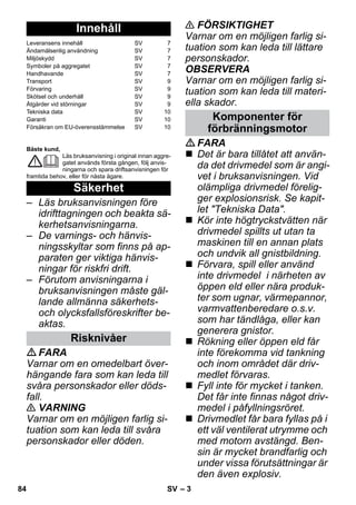 – 3 
Bäste kund, 
Läs bruksanvisning i original innan aggre-gatet 
används första gången, följ anvis-ningarna 
och spara driftsanvisningen för 
framtida behov, eller för nästa ägare. 
– Läs bruksanvisningen före 
idrifttagningen och beakta sä-kerhetsanvisningarna. 
– De varnings- och hänvis-ningsskyltar 
som finns på ap-paraten 
ger viktiga hänvis-ningar 
för riskfri drift. 
– Förutom anvisningarna i 
bruksanvisningen måste gäl-lande 
allmänna säkerhets-och 
olycksfallsföreskrifter be-aktas. 
FARA 
Varnar om en omedelbart över-hängande 
fara som kan leda till 
svåra personskador eller döds-fall. 
 VARNING 
Varnar om en möjligen farlig si-tuation 
som kan leda till svåra 
personskador eller döden. 
 FÖRSIKTIGHET 
Varnar om en möjligen farlig si-tuation 
som kan leda till lättare 
personskador. 
OBSERVERA 
Varnar om en möjligen farlig si-tuation 
som kan leda till materi-ella 
skador. 
FARA 
 Det är bara tillåtet att använ-da 
det drivmedel som är angi-vet 
i bruksanvisningen. Vid 
olämpliga drivmedel förelig-ger 
explosionsrisk. Se kapit-let 
Tekniska Data. 
 Kör inte högtryckstvätten när 
drivmedel spillts ut utan ta 
maskinen till en annan plats 
och undvik all gnistbildning. 
 Förvara, spill eller använd 
inte drivmedel i närheten av 
öppen eld eller nära produk-ter 
som ugnar, värmepannor, 
varmvattenberedare o.s.v. 
som har tändlåga, eller kan 
generera gnistor. 
 Rökning eller öppen eld får 
inte förekomma vid tankning 
och inom området där driv-medlet 
förvaras. 
 Fyll inte för mycket i tanken. 
Det får inte finnas något driv-medel 
i påfyllningsröret. 
 Drivmedlet får bara fyllas på i 
ett väl ventilerat utrymme och 
med motorn avstängd. Ben-sin 
är mycket brandfarlig och 
under vissa förutsättningar är 
den även explosiv. 
Innehåll 
Leveransens innehåll SV 7 
Ändamålsenlig användning SV 7 
Miljöskydd SV 7 
Symboler på aggregatet SV 7 
Handhavande SV 7 
Transport SV 9 
Förvaring SV 9 
Skötsel och underhåll SV 9 
Åtgärder vid störningar SV 9 
Tekniska data SV 10 
Garanti SV 10 
Försäkran om EU-överensstämmelse SV 10 
Säkerhet 
Risknivåer 
Komponenter för 
förbränningsmotor 
84 SV 
 