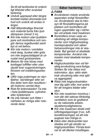 – 4 
Se till att tanklocket är ordent-ligt 
tillslutet efter avslutad 
tankning. 
 Undvik upprepad eller längre 
kontakt mellan drivmedel och 
hud och undvik att andas in 
ångor. 
 Håll lättantändliga föremål 
och material borta från ljud-dämparen 
(minst 2 m). 
 Kör inte motorn utan ljuddäm-pare 
och kontrollera och ren-gör 
denna regelbundet samt 
byt ut vid behov. 
 Kör inte motorn i områden 
med skog, buskar eller gräs 
om inte avgasutsläppet är ut-rustat 
med gnistsamlare. 
 Motorn får inte köras med 
borttaget luftfilter eller utan 
skydd över suganslutningen, 
förutom vid inställningsarbe-ten. 
 Utför inga justeringar av styr-fjädrar, 
styrstänger eller an-dra 
delar som kan resultera i 
att motorns varvtal ökar. 
 Risk för brännskador! Ta inte 
i heta ljuddämpare, cylindrar 
eller kylelement. 
 Ha inte händer och fötter i 
närheten av rörliga eller rote-rande 
delar. 
Säker hantering 
FARA 
 Användaren måste använda 
apparaten enligt föreskrifter-na. 
Användaren ska ta hän-syn 
till förutsättningarna på 
platsen och kontrollera att 
ingen uppehåller sig i närhe-ten 
vid arbete med maskinen. 
 Kontrollera innan varje an-vändning 
att viktiga kompo-nenter 
som högtrycksslang, 
handsprutpistol och säker-hetsanordningar 
inte är ska-dade. 
Byt genast ut skadade 
komponenter. Använd inte 
maskin med skadade kompo-nenter. 
 Högtrycksstrålar kan vid fel-aktig 
användning vara farliga. 
Strålen får inte riktas mot 
människor, djur, aktiv elek-trisk 
utrustning eller mot själ-va 
aggregatet. 
 Rikta inte högtrycksstrålen 
mot dig själv eller mot andra 
för att rengöra kläder eller 
skor. 
 Kör inte maskinen inomhus i 
rum där det saknas tillräcklig 
ventilation som är godkänd 
av de nationella arbets-skyddsmyndigheterna. 
 Kör inte maskinen direkt intill 
luftintagsöppningar (t.ex. luft-konditioneringar) 
så att inte 
avgaser kan tränga in. 
 Däck eller däckventiler kan 
skadas och gå sönder av 
högtrycksstrålen. Första teck-net 
är att däcket missfärgas. 
SV 85 
 