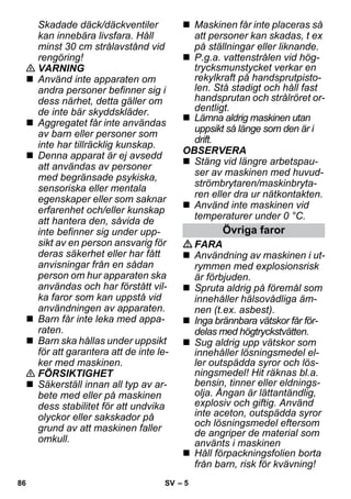 – 5 
Skadade däck/däckventiler 
kan innebära livsfara. Håll 
minst 30 cm strålavstånd vid 
rengöring! 
 VARNING 
 Använd inte apparaten om 
andra personer befinner sig i 
dess närhet, detta gäller om 
de inte bär skyddskläder. 
 Aggregatet får inte användas 
av barn eller personer som 
inte har tillräcklig kunskap. 
 Denna apparat är ej avsedd 
att användas av personer 
med begränsade psykiska, 
sensoriska eller mentala 
egenskaper eller som saknar 
erfarenhet och/eller kunskap 
att hantera den, såvida de 
inte befinner sig under upp-sikt 
av en person ansvarig för 
deras säkerhet eller har fått 
anvisningar från en sådan 
person om hur apparaten ska 
användas och har förstått vil-ka 
faror som kan uppstå vid 
användningen av apparaten. 
 Barn får inte leka med appa-raten. 
 Barn ska hållas under uppsikt 
för att garantera att de inte le-ker 
med maskinen. 
 FÖRSIKTIGHET 
 Säkerställ innan all typ av ar-bete 
med eller på maskinen 
dess stabilitet för att undvika 
olyckor eller sakskador på 
grund av att maskinen faller 
omkull. 
 Maskinen får inte placeras så 
att personer kan skadas, t ex 
på ställningar eller liknande. 
 P.g.a. vattenstrålen vid hög-trycksmunstycket 
verkar en 
rekylkraft på handsprutpisto-len. 
Stå stadigt och håll fast 
handsprutan och strålröret or-dentligt. 
 Lämna aldrig maskinen utan 
uppsikt så länge som den är i 
drift. 
OBSERVERA 
 Stäng vid längre arbetspau-ser 
av maskinen med huvud-strömbrytaren/ 
maskinbryta-ren 
eller dra ur nätkontakten. 
 Använd inte maskinen vid 
temperaturer under 0 °C. 
Övriga faror 
FARA 
 Användning av maskinen i ut-rymmen 
med explosionsrisk 
är förbjuden. 
 Spruta aldrig på föremål som 
innehåller hälsovådliga äm-nen 
(t.ex. asbest). 
 Inga brännbara vätskor får för-delas 
med högtryckstvätten. 
 Sug aldrig upp vätskor som 
innehåller lösningsmedel el-ler 
outspädda syror och lös-ningsmedel! 
Hit räknas bl.a. 
bensin, tinner eller eldnings-olja. 
Ångan är lättantändlig, 
explosiv och giftig. Använd 
inte aceton, outspädda syror 
och lösningsmedel eftersom 
de angriper de material som 
använts i maskinen 
 Håll förpackningsfolien borta 
från barn, risk för kvävning! 
86 SV 
 