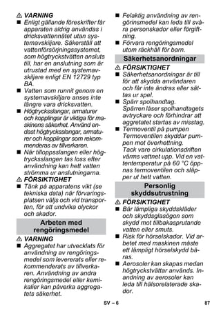 – 6 
 VARNING 
 Enligt gällande föreskrifter får 
apparaten aldrig användas i 
dricksvattennätet utan sys-temavskiljare. 
Säkerställ att 
vattenförsörjningssystemet, 
som högtryckstvätten ansluts 
till, har en anslutning som är 
utrustad med en systemav-skiljare 
enligt EN 12729 typ 
BA. 
 Vatten som runnit genom en 
systemavskiljare anses inte 
längre vara dricksvatten. 
 Högtrycksslangar, armaturer 
och kopplingar är viktiga för ma-skinens 
säkerhet. Använd en-dast 
högtrycksslangar, armatu-rer 
och kopplingar som rekom-menderas 
av tillverkaren. 
 När tilloppsslangen eller hög-trycksslangen 
tas loss efter 
användning kan hett vatten 
strömma ur anslutningarna. 
 FÖRSIKTIGHET 
 Tänk på apparatens vikt (se 
tekniska data) när förvarings-platsen 
väljs och vid transpor-ten, 
för att undvika olyckor 
och skador. 
 VARNING 
 Aggregatet har utvecklats för 
användning av rengörings-medel 
som levererats eller re-kommenderats 
av tillverka-ren. 
Användning av andra 
rengöringsmedel eller kemi-kalier 
kan påverka aggrega-tets 
säkerhet. 
 Felaktig användning av ren-görinsmedel 
kan leda till svå-ra 
personskador eller förgift-ning. 
 Förvara rengöringsmedel 
utom räckhåll för barn. 
 FÖRSIKTIGHET 
 Säkerhetsanordningar är till 
för att skydda användaren 
och får inte ändras eller sät-tas 
ur spel. 
 Spärr spolhandtag. 
Spärren låser spolhandtagets 
avtryckare och förhindrar att 
aggretatet startas av misstag. 
 Termoventil på pumpen 
Termoventilen skyddar pum-pen 
mot överhettning. 
Tack vare cirkulationsdriften 
värms vattnet upp. Vid en vat-tentemperatur 
på 60 °C öpp-nas 
termoventilen och släp-per 
ut hett vatten. 
 FÖRSIKTIGHET 
 Bär lämpliga skyddskläder 
och skyddsglasögon som 
skydd mot tillbakasprutande 
vatten eller smuts. 
 Risk för hörselskador. Vid ar-betet 
med maskinen måste 
ett lämpligt hörselskydd bä-ras. 
 Aerosoler kan skapas medan 
högtryckstvättar används. In-andning 
av aerosoler kan 
leda till hälsorelaterade ska-dor. 
Arbeten med 
rengöringsmedel 
Säkerhetsanordningar 
Personlig 
skyddsutrustning 
SV 87 
 