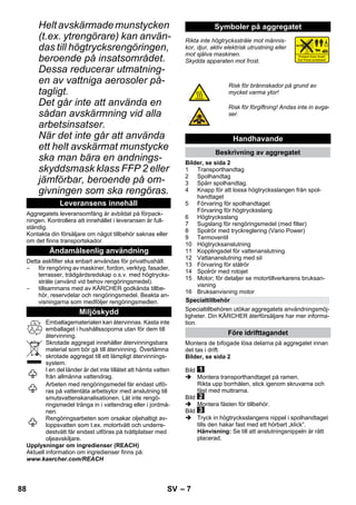 – 7 
Helt avskärmade munstycken 
(t.ex. ytrengörare) kan använ-das 
till högtrycksrengöringen, 
beroende på insatsområdet. 
Dessa reducerar utmatning-en 
av vattniga aerosoler på-tagligt. 
Det går inte att använda en 
sådan avskärmning vid alla 
arbetsinsatser. 
När det inte går att använda 
ett helt avskärmat munstycke 
ska man bära en andnings-skyddsmask 
klass FFP 2 eller 
jämförbar, beroende på om-givningen 
som ska rengöras. 
Aggregatets leveransomfång är avbildat på förpack-ningen. 
Kontrollera att innehållet i leveransen är full-ständig. 
Kontakta din försäljare om något tillbehör saknas eller 
om det finns transportskador. 
Detta askfilter ska enbart användas för privathushåll. 
– för rengöring av maskiner, fordon, verktyg, fasader, 
terrasser, trädgårdsredskap o.s.v. med högtrycks-stråle 
(använd vid behov rengöringsmedel). 
– tillsammans med av KÄRCHER godkända tillbe-hör, 
reservdelar och rengöringsmedel. Beakta an-visningarna 
som medföljer rengöringsmedlen. 
Emballagematerialen kan återvinnas. Kasta inte 
emballaget i hushållssoporna utan för dem till 
återvinning. 
Skrotade aggregat innehåller återvinningsbara 
material som bör gå till återvinning. Överlämna 
skrotade aggregat till ett lämpligt återvinnings-system. 
I en del länder är det inte tillåtet att hämta vatten 
från allmänna vattendrag. 
Arbeten med rengöringsmedel får endast utfö-ras 
på vattentäta arbetsytor med anslutning till 
smutsvattenskanalisationen. Låt inte rengö-ringsmedel 
tränga in i vattendrag eller i jordmå-nen. 
Rengöringsarbeten som orsakar oljehaltigt av-loppsvatten 
som t.ex. motortvätt och underre-destvätt 
får endast utföras på tvättplatser med 
oljeavskiljare. 
Upplysningar om ingredienser (REACH) 
Aktuell information om ingredienser finns på: 
www.kaercher.com/REACH 
Rikta inte högtrycksstråle mot männis-kor, 
djur, aktiv elektrisk utrustning eller 
mot själva maskinen. 
Skydda apparaten mot frost. 
Bilder, se sida 2 
1 Transporthandtag 
2 Spolhandtag 
3 Spärr spolhandtag. 
4 Knapp för att lossa högtrycksslangen från spol-handtaget 
5 Förvaring för spolhandtaget 
Förvaring för högtrycksslang 
6 Högtrycksslang 
7 Sugslang för rengöringsmedel (med filter) 
8 Spolrör med tryckreglering (Vario Power) 
9 Termoventil 
10 Högtrycksanslutning 
11 Kopplingsdel för vattenanslutning 
12 Vattananslutning med sil 
13 Förvaring för stålrör 
14 Spolrör med rotojet 
15 Motor; för detaljer se motortillverkarens bruksan-visning 
16 Bruksanvisning motor 
Specialtillbehören utökar aggregatets användningsmöj-ligheter. 
Din KÄRCHER återförsäljare har mer informa-tion. 
Montera de bifogade lösa delarna på aggregatet innan 
det tas i drift. 
Bilder, se sida 2 
Bild 
 Montera transporthandtaget på ramen. 
Rikta upp borrhålen, stick igenom skruvarna och 
fäst med muttrarna. 
Bild 
 Montera fästen för tillbehör. 
Bild 
 Tryck in högtrycksslangens nippel i spolhandtaget 
tills den hakar fast med ett hörbart „klick“. 
Hänvisning: Se till att anslutningsnippeln är rätt 
placerad. 
Leveransens innehåll 
Ändamålsenlig användning 
Miljöskydd 
Symboler på aggregatet 
Risk för brännskador på grund av 
mycket varma ytor! 
Risk för förgiftning! Andas inte in avga-ser. 
Handhavande 
Beskrivning av aggregatet 
Specialtillbehör 
Före idrifttagandet 
88 SV 
 