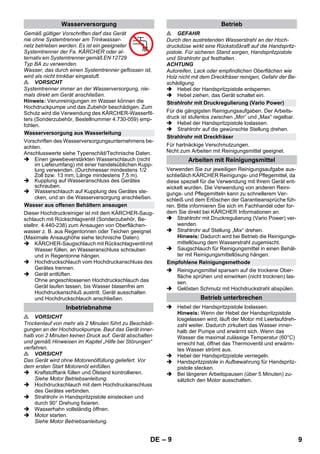 – 9 
Gemäß gültiger Vorschriften darf das Gerät 
nie ohne Systemtrenner am Trinkwasser-netz 
betrieben werden. Es ist ein geeigneter 
Systemtrenner der Fa. KÄRCHER oder al-ternativ 
ein Systemtrenner gemäß EN 12729 
Typ BA zu verwenden. 
Wasser, das durch einen Systemtrenner geflossen ist, 
wird als nicht trinkbar eingestuft. 
 VORSICHT 
Systemtrenner immer an der Wasserversorgung, nie-mals 
direkt am Gerät anschließen. 
Hinweis: Verunreinigungen im Wasser können die 
Hochdruckpumpe und das Zubehör beschädigen. Zum 
Schutz wird die Verwendung des KÄRCHER-Wasserfil-ters 
(Sonderzubehör, Bestellnummer 4.730-059) emp-fohlen. 
Vorschriften des Wasserversorgungsunternehmens be-achten. 
Anschlusswerte siehe Typenschild/Technische Daten. 
 Einen gewebeverstärkten Wasserschlauch (nicht 
im Lieferumfang) mit einer handelsüblichen Kupp-lung 
verwenden. (Durchmesser mindestens 1/2 
Zoll bzw. 13 mm; Länge mindestens 7,5 m). 
 Kupplung auf Wasseranschluss des Gerätes 
schrauben. 
 Wasserschlauch auf Kupplung des Gerätes ste-cken, 
und an die Wasserversorgung anschließen. 
Dieser Hochdruckreiniger ist mit dem KÄRCHER-Saug-schlauch 
mit Rückschlagventil (Sonderzubehör, Be-stellnr. 
4.440-238) zum Ansaugen von Oberflächen-wasser 
z. B. aus Regentonnen oder Teichen geeignet 
(Maximale Ansaughöhe siehe technische Daten). 
 KÄRCHER-Saugschlauch mit Rückschlagventil mit 
Wasser füllen, an Wasseranschluss schrauben 
und in Regentonne hängen. 
 Hochdruckschlauch vom Hochdruckanschluss des 
Gerätes trennen. 
 Gerät entlüften. 
Ohne angeschlossenen Hochdruckschlauch das 
Gerät laufen lassen, bis Wasser blasenfrei am 
Hochdruckanschluß austritt. Gerät ausschalten 
und Hochdruckschlauch anschließen. 
 VORSICHT 
Trockenlauf von mehr als 2 Minuten führt zu Beschädi-gungen 
an der Hochdruckpumpe. Baut das Gerät inner-halb 
von 2 Minuten keinen Druck auf, Gerät abschalten 
und gemäß Hinweisen im Kapitel „Hilfe bei Störungen“ 
verfahren. 
 VORSICHT 
Das Gerät wird ohne Motorenölfüllung geliefert. Vor 
dem ersten Start Motorenöl einfüllen. 
 Kraftstofftank füllen und Ölstand kontrollieren. 
Siehe Motor Betriebsanleitung. 
 Hochdruckschlauch mit dem Hochdruckanschluss 
des Gerätes verbinden. 
 Strahlrohr in Handspritzpistole einstecken und 
durch 90° Drehung fixieren. 
 Wasserhahn vollständig öffnen. 
 Motor starten. 
Siehe Motor Betriebsanleitung. 
 GEFAHR 
Durch den austretenden Wasserstrahl an der Hoch-druckdüse 
wirkt eine Rückstoßkraft auf die Handspritz-pistole. 
Für sicheren Stand sorgen, Handspritzpistole 
und Strahlrohr gut festhalten. 
ACHTUNG 
Autoreifen, Lack oder empfindlichen Oberflächen wie 
Holz nicht mit dem Dreckfräser reinigen, Gefahr der Be-schädigung. 
 Hebel der Handspritzpistole entsperren. 
 Hebel ziehen, das Gerät schaltet ein. 
Für die gängigsten Reinigungsaufgaben. Der Arbeits-druck 
ist stufenlos zwischen „Min“ und „Max“ regelbar. 
 Hebel der Handspritzpistole loslassen. 
 Strahlrohr auf die gewünschte Stellung drehen. 
Für hartnäckige Verschmutzungen. 
Nicht zum Arbeiten mit Reinigungsmittel geeignet. 
Verwenden Sie zur jeweiligen Reinigungsaufgabe aus-schließlich 
KÄRCHER Reinigungs- und Pflegemittel, da 
diese speziell für die Verwendung mit Ihrem Gerät ent-wickelt 
wurden. Die Verwendung von anderen Reini-gungs- 
und Pflegemitteln kann zu schnellerem Ver-schleiß 
und dem Erlöschen der Garantieansprüche füh-ren. 
Bitte informieren Sie sich im Fachhandel oder for-dern 
Sie direkt bei KÄRCHER Informationen an. 
 Strahlrohr mit Druckregulierung (Vario Power) ver-wenden. 
 Strahlrohr auf Stellung „Mix“ drehen. 
Hinweis: Dadurch wird bei Betrieb die Reinigungs-mittellösung 
dem Wasserstrahl zugemischt. 
 Saugschlauch für Reinigungsmittel in einen Behäl-ter 
mit Reinigungsmittellösung hängen. 
 Reinigungsmittel sparsam auf die trockene Ober-fläche 
sprühen und einwirken (nicht trocknen) las-sen. 
 Gelösten Schmutz mit Hochdruckstrahl abspülen. 
 Hebel der Handspritzpistole loslassen. 
Hinweis: Wenn der Hebel der Handspritzpistole 
losgelassen wird, läuft der Motor mit Leerlaufdreh-zahl 
weiter. Dadurch zirkuliert das Wasser inner-halb 
der Pumpe und erwärmt sich. Wenn das 
Wasser die maximal zulässige Temperatur (60°C) 
erreicht hat, öffnet das Thermoventil und erwärm-tes 
Wasser strömt aus. 
 Hebel der Handspritzpistole verriegeln. 
 Handspritzpistole in Aufbewahrung für Handspritz-pistole 
stecken. 
 Bei längeren Arbeitspausen (über 5 Minuten) zu-sätzlich 
den Motor ausschalten. 
Wasserversorgung 
Wasserversorgung aus Wasserleitung 
Wasser aus offenen Behältern ansaugen 
Inbetriebnahme 
Betrieb 
Strahlrohr mit Druckregulierung (Vario Power) 
Strahlrohr mit Dreckfräser 
Arbeiten mit Reinigungsmittel 
Empfohlene Reinigungsmethode 
Betrieb unterbrechen 
DE 9 
 