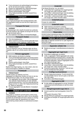 – 9 
 Tryck avtryckaren på spolhandtaget på handspru-tan 
för att reducera trycket i systemet. 
 Koppla bort aggregatet från vattenförsörjningen. 
 Spärra avtryckaren på spolhandtaget. 
 Placera spolhandtaget i dess fäste. 
 Häng högtrycksslangen på därför avsedd förva-ringsplats. 
 FÖRSIKTIGHET 
Lossa högtrycksslangen från handsprutpistolen eller 
från aggregatet endast när det inte finns något tryck i 
systemet. 
 VARNING 
Drivmedelsångor eller utspillt drivmedel kan antändas. 
Se till att maskinen står vågrätt vid transport för att und-vika 
att drivmedel spills ut. 
 Dra maskinen med hjälp av transporthandtaget. 
 Töm drivmedelstanken. 
 Säkra maskinen så att den inte kan glida eller tippa. 
 Transportera endas maskinen i stående läge. 
 FÖRSIKTIGHET 
Tänk på maskinens vikt (se Tekniska data) när förva-ringsplats 
väljs för att undvika olyckor eller personska-dor. 
 Ställ maskinen på ett jämnt underlag. 
 Tryck på frånskiljningsknappen på handsprutpisto-len 
och ta loss högtrycksslangen från handsprutpi-stolen. 
 Placera spolhandtaget i dess fäste. 
 Häng högtrycksslangen på därför avsedd förva-ringsplats. 
Beakta innan lägre lagring, t.ex. över vintern, även de 
extra anvisningarna i kapitlet om skötsel. 
 FÖRSIKTIGHET 
Skydda maskin och tillbehör mot frost. 
Aggregatet och tillbehören förstörs av frost om de inte 
är helt tömda på vatten. För att undvika skador: 
 Töm aggregatet helt på vatten: Slå på aggregatet 
utan ansluten högtrycksslang och utan ansluten 
vattenförsörjning (max 1 min) och vänta tills det inte 
längre kommer ut vatten från högtrycksanslutning-en. 
Stäng av apparaten. 
 Förvara aggregatet med alla tillbehör i frostsäkert 
utrymme. 
 VARNING 
Stäng alltid av maskinen och låt motorn svalna innan 
underhållsarbeten i någon form utförs. Dra av tändstifts-kontakten 
för att förhindra att motorn startas av misstag. 
För att undvika risker får reparationer och reserv-delsmontering 
endast utföras av auktoriserad kundser-vice. 
Före längre förvaring, t.ex. på vintern: 
 Lossa filtret från sugslangen för rengöringsmdel 
och rengör det under rinnande vatten. 
 Lossa filtret i vattenanslutningen med ett plattång 
och rengör den under rinnande vatten. 
 Lossa silen i vattenanslutningen med ett plattång 
och rengör den under rinnande vatten. 
Pumpen är underhållsfri. 
 Ställ maskinen på ett jämnt underlag. 
 Utför underhållsarbete på motorn i enlighet med 
anvisningarna i motortillverkarens bruksanvisning. 
Använd endast originalreservdelar från KÄRCHER. En 
reservdelslista finns i slutet av denna bruksanvisning. 
Med hjälp av följande översikt kan du själv åtgärda ett 
flertal störningar. 
Kontakta auktoriserad serviceverkstad om du är osäker. 
 Beakta anvisningar i motortillverkarens bruksanvis-ning! 
 Kontrollera inställningen på strålrör. 
 Lufta ur aggregatet: Starta aggregatet utan anslu-ten 
högtrycksslang och låt gå (max 2 minuter) tills 
vattnet som kommer ut från högtrycksanslutningen 
är fritt från luftbubblor. Stäng av aggregatet och an-slut 
högtrycksslangen igen. 
 Kontrollera vattenförsörjningen. 
 Lossa filtret i vattenanslutningen med ett plattång 
och rengör den under rinnande vatten. 
 Överströmningsventilen blockerad: Tryck på spa-ken 
på handsprutan flera gånger. 
 Rengör högtrycksmunstycke: Ta bort smuts från 
munstyckshålet med en nål och spola ut det frami-från 
med vatten. 
 Kontrollera vattenflödesmängden. 
 En lätt otäthet på aggregatet är normal. Kontakta 
auktoriserad serviceverksstad om det finns stora 
otätheter. 
 Använd spolröret med tryckregulator (Vario Po-wer). 
Vrid spolrör till position Mix. 
 Rengör filtret på sugslangen för rengöringsmedel. 
 Kontrollera att slangen för rengöringsmedel inte är 
knäckt. 
Transport 
Transport för hand 
Transport i fordon 
Förvaring 
Förvara aggregatet 
Frostskydd 
Skötsel och underhåll 
Underhåll 
Underhåll pump 
Underhåll motor 
Reservdelar 
Åtgärder vid störningar 
Apparaten arbetar inte 
Aggregatet ger inget tryck 
Kraftiga tryckvariationer 
Aggregatet ej tätt 
Rengöringsmedel sugs inte in 
90 SV 
 