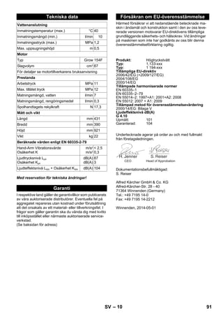 – 10 
Med reservation för tekniska ändringar! 
I respektive land gäller de garantivillkor som publicerats 
av våra auktoriserade distributörer. Eventuella fel på 
aggregatet repareras utan kostnad under förutsättning 
att det orsakats av ett material- eller tillverkningsfel. I 
frågor som gäller garantin ska du vända dig med kvitto 
till inköpsstället eller närmaste auktoriserade service-verkstad. 
(Se baksidan för adress) 
Härmed försäkrar vi att nedanstående betecknade ma-skin 
i ändamål och konstruktion samt i den av oss leve-rerade 
versionen motsvarar EU-direktivens tillämpliga 
grundläggande säkerhets- och hälsokrav. Vid ändringar 
på maskinen som inte har godkänts av oss blir denna 
överensstämmelseförklaring ogiltig. 
Undertecknade agerar på order av och med fullmakt 
från företagsledningen. 
Dokumentationsbefullmäktigad: 
S. Reiser 
Alfred Kärcher GmbH  Co. KG 
Alfred-Kärcher-Str. 28 - 40 
71364 Winnenden (Germany) 
Tel.: +49 7195 14-0 
Fax: +49 7195 14-2212 
Winnenden, 2014-05-01 
Tekniska data 
Vattenanslutning 
Inmatningstemperatur (max.) °C 40 
Inmatningsmängd (min.) l/min 10 
Inmatningsstryck (max.) MPa 1,2 
Max. uppsugningshöjd m 0,5 
Motor 
Typ Grow 154F 
Slagvolym cm3 87 
För detaljer se motortillverkarens bruksanvisning 
Prestanda 
Arbetstryck MPa 11 
Max. tillåtet tryck MPa 12 
Matningsmängd, vatten l/min 7 
Matningsmängd, rengöringsmedel l/min 0,3 
Spolhandtagets rekylkraft N 17,3 
Mått och vikt 
Längd mm 431 
Bredd mm 390 
Höjd mm 921 
Vikt kg 22 
Beräknade värden enligt EN 60335-2-79 
Hand-Arm Vibrationsvärde 
Osäkerhet K 
m/s2 
m/s2 
 2,5 
0,3 
Ljudtrycksnivå LpA 
Osäkerhet KpA 
dB(A) 
dB(A) 
87 
3 
Ljudteffektsnivå LWA + Osäkerhet KWA dB(A) 104 
Garanti 
Försäkran om EU-överensstämmelse 
Produkt: Högtryckstvätt 
Typ: 1,133-xxx 
Typ: 1 194-xxx 
Tillämpliga EU-direktiv 
2006/42/EG (+2009/127/EG) 
2004/108/EG 
2000/14/EG 
Tillämpade harmoniserade normer 
EN 60335–1 
EN 60335–2–79 
EN 55014–2: 1997+A1: 2001+A2: 2008 
EN 55012: 2007 + A1: 2009 
Tillämpad metod för överensstämmelsevärdering 
2000/14/EG: Bilaga V 
Ljudeffektsnivå dB(A) 
G 4.10 
Upmätt: 101 
Garanterad: 104 
CEO Head of Approbation 
SV 91 
 