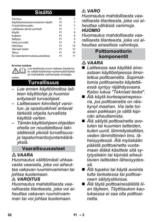 – 3 
Arvoisa asiakas 
Lue käyttöohje ennen laitteesi käyttämis-tä, 
säilytä käyttöohje myöhempää käyttöä 
tai mahdollista myöhempää omistajaa 
varten. 
– Lue ennen käyttöönottoa lait-teen 
käyttöohje ja huomioi 
erityisesti turvaohjeet. 
– Laitteeseen kiinnitetyt varoi-tus- 
ja opastuskilvet antavat 
tärkeitä ohjeita turvallista 
käyttöä varten. 
– Tämän käyttöohjeen ohjeiden 
ohella on noudatettava laki-sääteisiä 
yleisiä turvallisuus-ja 
tapaturmantorjuntamäärä-yksiä. 
VAARA 
Huomautus välittömästi uhkaa-vasta 
vaarasta, joka voi aiheut-taa 
vakavan ruumiinvamman tai 
johtaa kuolemaan. 
 VAROITUS 
Huomautus mahdollisesta vaa-rallisesta 
tilanteesta, joka voi ai-heuttaa 
vakavan ruumiinvam-man 
tai voi johtaa kuolemaan. 
 VARO 
Huomautus mahdollisesta vaa-rallisesta 
tilanteesta, joka voi ai-heuttaa 
vähäisiä vammoja. 
HUOMIO 
Huomautus mahdollisesta vaa-rallisesta 
tilanteesta, joka voi ai-heuttaa 
aineellisia vahinkoja. 
VAARA 
 Laitteessa saa käyttää aino-astaan 
käyttöohjeessa ilmoi-tettua 
polttoainetta. Sopimat-tomia 
polttoaineita käytettä-essä 
syntyy räjähdysvaara. 
Katso lukua Tekniset tiedot. 
 Älä käytä korkeapainepesu-ria, 
jos polttoainetta on räis-kynyt 
maahan. Vie laite toi-seen 
paikkaan ja vältä kipi-nän 
aiheuttamista. 
 Älä säilytä polttoainetta avo-tulen 
tai kuumien laitteiden, 
kuten uunit, lämmityskattilan, 
veden lämmittimien tms. lä-heisyydessä. 
Älä myöskään 
päästä polttoainetta vuota-maan 
äläkä käsittele sitä sy-tytysliekin 
tai kipinää aiheut-tavien 
laitteiden läheisyydes-sä. 
 Älä tupakoi tai käytä avointa 
tulta tankatessa tai polttoai-neen 
säilytystiloissa. 
 Älä täytä polttoainesäiliötä lii-an 
täyteen, Täyttöaukon kau-luksessa 
ei saa olla polttoai-netta. 
Sisältö 
Toimitus FI 7 
Käyttötarkoituksenmukainen käyttö FI 7 
Ympäristönsuojelu FI 7 
Laitteessa olevat symbolit FI 7 
Käyttö FI 8 
Kuljetus FI 9 
Säilytys FI 9 
Hoito ja huolto FI 9 
Häiriöapu FI 10 
Tekniset tiedot FI 10 
Takuu FI 10 
EU-standardinmukaisuustodistus FI 11 
Turvallisuus 
Vaarallisuusasteet 
Polttomoottorin 
komponentit 
92 FI 
 